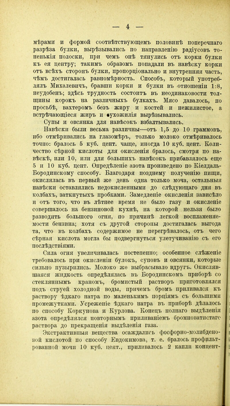 мѣрами и формой соотвѣтствующемъ половинѣ поперечнаго разрѣза булки, вырѣзывались по направленію радіусовъ то- ненькія полоски, при чемъ онѣ тянулись отъ корки булки къ ея центру; такимъ образомъ попадали въ навѣску корки отъ всѣхъ сторонъ булки, пропорціонально и внутренняя часть, чѣмъ достигалась равномѣрность. Способъ, который употреб- лялъ Михалевичъ, бравши корки и булки въ отношеніи 1:8, неудобенъ; здѣсь трудность состоитъ въ неодинаковости тол- щины корокъ на различныхъ булкахъ. Мясо давалось, по просьбѣ, вахтеромъ безъ жиру и костей и нежилистое, а встрѣчающіеся жиръ и іухожилія вырѣзывались. Супы и овсянка для навѣсокъ взбалтывались. Навѣски были весьма различны—отъ 1,5 до 10 граммовъ, ибо отмѣривались на глазомѣръ, только молоко отмѣривалось точно: бралось 5 куб. цент, чаще, иногда 10 куб. цент. Коли- чество сѣрной кислоты для окислепія бралось, смотря по на- вѣскѣ, или 10, или для большихъ навѣсокъ прибавлялось еще 5 п 10 куб. цент. Опредѣленіе азота произведено по Кіелдаль- Бородинскому способу. Благодаря позднему полученію пищи, окислялась въ первый же день одна только моча, остальныя навѣски оставлялись недокисленными до слѣдующаго дня въ колбахъ, заткнутыхъ пробками. Замедленіе окисленія зависѣло и отъ того, что въ лѣтнее время не было газу и окисленіе совершалось на бензиновой кухнѣ, на которой нельзя было разводить большого огня, по причинѣ легкой воспламеняе- мости бензина; хотя съ другой стороны достигалась выгода та, что въ колбахъ содержимое не перегрѣвалось, отъ чего сѣрная кислота могла бы подвергнуться улетучиванію съ его послѣдствіями. Сила огня увеличивалась постепенно; особенное слѣженіе требовалось при окисленіи булокъ, суповъ и овсянки, которые сильно пузырились. Молоко же выбрасывало вдругъ. Окисляв- шаяся жидкость опредѣлялась въ Бородинскомъ приборѣ со стекляннымъ краномъ, бромистый растворъ приготовлялся подъ струей холодной воды, причемъ бромъ приливался къ раствору ѣдкаго натра по маленькимъ порціямъ съ большими промежутками. Усреженіе ѣдкаго натра въ приборѣ дѣлалось по способу Коркунова и Курлова. Конецъ полнаго выдѣленія азота опредѣлялся повторнымъ приливаніемъ бромноватистагс раствора до прекращенія выдѣленія газа. Экстрактивныя вещества осаждались фосфорно-молибдено- вой кислотой по способу Евдокимова, т. е. бралось профильт- рованной мочи 10 куб. цент., приливалось 2 капли концепт-