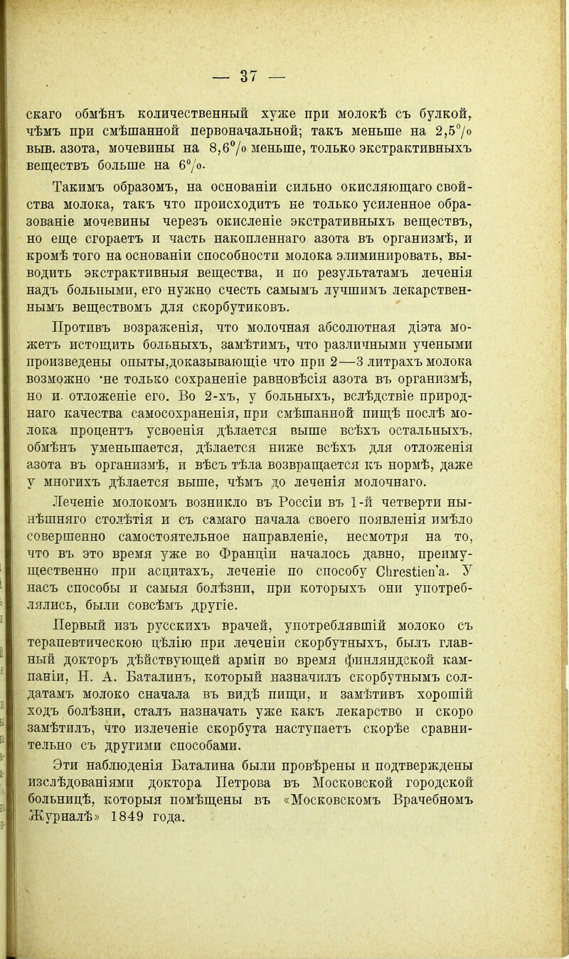 скаго обмѣнъ количественный хуже при молокѣ съ булкой, чѣмъ при смѣшанной первоначальной; такъ меньше на 2,5°/о выв. азота, мочевины на 8, б7о меньше, только экстрактивныхъ веществъ больше на б^/о. Такимъ образомъ, на основаніи сильно окисляіопі;аго свой- ства молока, такъ что происходить не только усиленное обра- зованіе мочевины черезъ окисленіе экстративныхъ веществъ, но еп];е сгораетъ и часть накопленнаго азота въ организмѣ, и кромѣ того на основаніи способности молока элиминировать, вы- водить экстрактивныя вещества, и по результатамъ леченія надъ больными, его нужно счесть самымъ лучшимъ лекарствен- нымъ веществомъ для скорбутиковъ. Противъ возрансенія, что молочная абсолютная діэта мо- жетъ истощить больныхъ, замѣтимъ, что различными учеными произведены опыты,доказывающіе что при 2—3 литрахъ молока возмржно -не только сохраненіе равновѣсія азота въ организмѣ, но и. отложеніе его. Во 2-хъ, у больныхъ, вслѣдствіе природ- наго качества самосохраненія, при смѣшанной пищѣ послѣ мо- лока процентъ усвоенія дѣлается выше всѣхъ остальныхъ, обмѣнъ уменьшается, дѣлается ниже всѣхъ для отложенія азота въ организмѣ, и вѣсъ тѣла возвращается къ нормѣ, даже у многихъ дѣлается выше, чѣмъ до леченія молочнаго. Леченіе молокомъ возникло въ Россіи въ 1-й четверти ны- нѣшняго столѣтія и съ самаго начала своего появленія имѣло совершенно самостоятельное направленіе, несмотря на то, что въ это время уже во Франціи началось давно, преиму- щественно при асцитахъ, леченіе по способу СЬгезІіепа. У насъ способы и самыя болѣзни, при которыхъ они употреб- лялись, были совсѣмъ другіе. Первый изъ русскихъ врачей, употреблявшій молоко съ терапевтическою цѣлію при леченіи скорбутныхъ, былъ глав- ный докторъ дѣйствующей арміи во время финляндской кам- паніи, Н, А. Баталинъ, который назначилъ скорбутнымъ сол- датамъ молоко сначала въ видѣ пищи, и замѣтивъ хорошій ходъ болѣзни, сталъ назначать уже какъ лекарство и скоро замѣтилъ, что излеченіе скорбута наступаетъ скорѣе сравни- тельно съ другими способами. Эти наблюденія Баталина были провѣрены и подтверждены изслѣдованіями доктора Петрова въ Московской городской больницѣ, которыя помѣщены въ «Московскомъ Врачебномъ Журналѣ» 1849 года.