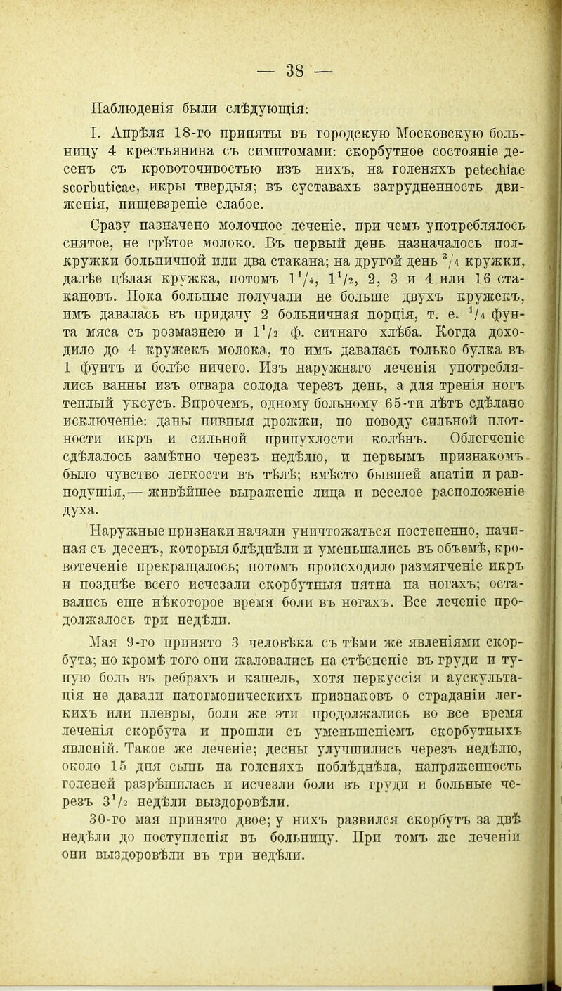 Наблюденія были слѣдующія: I. Апрѣля 18-го приняты въ городскую Московскую боль- ницу 4 крестьянина съ симптомами: скорбутное состояніе де- сенъ съ кровоточивостью изъ нихъ, на голеняхъ реІесЫае зсогЬиІіеае, икры твердыя; въ суставахъ затрудненность дви- женія, пищевареніе слабое. Сразу назначено молочное леченіе, при чемъ употреблялось снятое, не грѣтое молоко. Въ первый день назначалось пол- кружки больничной или два стакана; на другой день ^/д кружки, далѣе цѣлая кружка, потомъ 1Ѵ2, 2, 3 и 4 или 16 ста- кановъ. Пока больные получали не больше двухъ кружекъ, имъ давалась въ придачу 2 больничная порція, т. е. фун- та мяса съ розмазнею и ІѴ2 ф. ситнаго хлѣба. Когда дохо- дило до 4 кружекъ молока, то имъ давалась только булка въ 1 фунтъ и болѣе ничего. Изъ наружнаго леченія употребля- лись ванны изъ отвара солода черезъ день, а для тренія ногъ теплый уксусъ. Впрочемъ, одному больному 65-ти лѣтъ сдѣлано исключеніе: даны пивныя дрожжи, по поводу сильной плот- ности икръ и сильной припухлости колѣнъ. Облегченіе сдѣлалось замѣтно черезъ недѣлю, и первымъ признакомъ было чувство легкости въ тѣлѣ; вмѣсто бывшей апатіи и рав- но душія,— живѣйшее выраженіе лица и веселое расположеніе духа. Наружные признаки начали уничтожаться постепенно, начи- ная съ десенъ, которыя блѣднѣли и уменьшались въ объемѣ, кро- вотеченіе прекрап];алось; потомъ происходило размягченіе икръ и позднѣе всего исчезали скорбутныя пятна на ногахъ; оста- вались еше нѣкоторое время боли въ ногахъ. Все леченіе про- должалось три недѣли. Мая 9-го принято 3 человѣка съ тѣми же явленіями скор- бута; но кромѣ того онй жаловались на стѣсненіе въ груди и ту- пую боль въ ребрахъ и кашель, хотя перкуссія и аускульта- ція не давали патогмоническихъ признаковъ о страданіи лег- кихъ или плевры, боли же эти продолжались во все время леченія скорбута и прошли съ умеиьшеніемъ скорбутныхъ явленій. Такое же леченіе; десны улучшились черезъ недѣлю, около 15 дня сыпь на голеняхъ поблѣднѣла, напряженность голеней разрѣшилась и исчезли боли въ груди и больные че- резъ 3^2 недѣли выздоровѣли. 30-го мая принято двое; у нихъ развился скорбутъ за двѣ недѣли до поступленія въ больницу. При томъ же леченіи они выздоровѣли въ три недѣли.