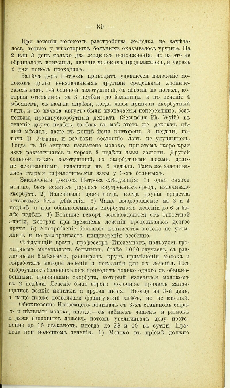 При леченіи молокоыъ разстройства желз'^дка не замѣча- лось, только у нѣкоторыхъ больныхъ оказывалось урчаніе. На 2 или 3 день только два жидкихъ испражненія, но на это не обращалось вниманія, леченіе молокомъ продолжалось, и черезъ 2 дня поносъ проходилъ. Затѣмъ д-ръ Петровъ приводитъ удавшееся излеченіе мо- локомъ долго неизлеченныхъ другими средствами хрониче- скихъ язвъ. 1-й больной золотушный, съ язвами на ногахъ, ко- торыя открылись за 3 недѣли до больницы и въ теченіе 4 мѣсяцевъ, съ начала апрѣля, когда язвы приняли скорбутный видъ, и до начала августа были назначаемы поперемѣнно, безъ пользы, противускорбутный декоктъ (Зесипйит Р1і. \Ѵу1іі) въ теченіе двухъ недѣль; затѣмъ въ маѣ этотъ же декоктъ цѣ- лый мѣсяцъ, даже въ концѣ іюня иовторенъ 3 недѣли; по- томъ В. 2і(;таш, и все-таки состояніе язвъ не улучшилось. Тогда съ 30 августа назначено молоко, при этомъ скоро края язвъ ■ размягчились и черезъ 3 недѣли язвы зажили. Другой больной, также золотушный, со скорбутными язвами, долго не заживавшими, излечился въ 2 недѣли. Такъ же залечива- лись старыя сифилитическія язвы у 3-хъ больныхъ. Заключенія доктора Петрова слѣдуюш;ія: 1) одно снятое молоко, безъ всякихъ другихъ внутреннпхъ средъ, излечивало скорбутъ. 2) Излечивало даже тогда, когда другія средства оставались безъ дѣйствія. 3) Чаще выздоровленіе на 3 и 4 недѣлѣ, а при обыкновенномъ скорбутномь леченіи до 6 и бо- лѣе недѣль. 4) Больные вскорѣ освобождаются отъ тягостной апатіи, которая при прежнемъ леченіи продолжалась долгое время. 5) Употребленіе большого количества молока не утом- ляетъ и не разстраиваетъ пищеваренія особенно. Слѣдуіощій врачъ, профессоръ Иноземцовъ, пользуясь гро- маднымъ матеріаломъ больныхъ, болѣе 1000 случаевъ, съ раз- личными болѣзнями, расширилъ кругъ примѣненія молока и выработалъ методы леченія и показанія для его леченія. Изъ скорбутныхъ больныхъ онъ приводитъ только одного съ обыкно- венными признаками скорбута, который излечился молокомъ въ 2 недѣли. Леченіе было строго молочное, причемъ запре- щались всякіе напитки и другая пища. Иногда на 3-й день, а чаще позже дозволялся французскій хлѣбъ. но не кислый. Обыкновенно Иноземцевъ начиналъ съ 3-хъ стакановъ сыра- го и цѣльнаго молока, иногда—съ чайныхъ чашекъ и рюмокъ и даже столовыхъ ложекъ, потомъ увеличивалъ дозу посте- пенно до 15 стакановъ, иногда до 28 и 40 въ сутки. Пра- вила при молочномъ леченіи. 1) Молоко въ пріемѣ должно
