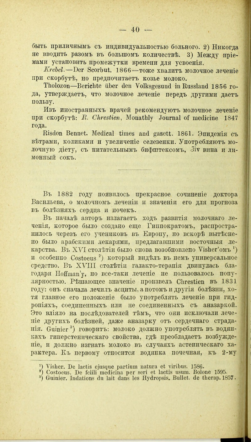 быть приличнымъ съ индивидуальностью больного. 2) Никогда не вводить разомъ въ большомъ количествѣ. 3) Между пріе- мами установить промежутки времени для усвоенія. КгёЬеІ.—Бег ЗсогЬиІ;. 1866—тоже хвалить молочное леченіе при скорбутѣ, но предпочитаетъ козье молоко. ТІ10І020П—ВегісМе йЬег йеп Ѵоікздезиікі іпКиззІаікі 1856 го- да, утверждаетъ, что молочное леченіе передъ другими даетъ пользу. Изъ иностранныхъ врачей рекомендуютъ молочное леченіе при скорбутѣ: В. Скгезііеп, МопаіЫу ^ои^па1 оі тейісіпе 1847 года. Шзйоп Веппеі. Месііеаі Іітез апй §а8еи. 1861. Эпидемія съ вѣтрами, коликами и увеличеніе селезенки. Употребляютъ мо- лочную діету, съ питательнымъ бифштексомъ, Лѵ вина и ли- монный сокъ. Въ 1882 году появилось прекрасное сочиненіе доктора Васильева, о молочномъ леченіи и значеніи его для прогноза въ болѣзняхъ сердца и почекъ. Въ началѣ авторъ излагаетъ ходъ развитія ыолочнаго ле- ченія, которое было создано еще Гиппократомъ, распростра- нилось черезъ его учениковъ въ Европу, но вскорѣ вытѣсне- но было арабскими лекарями, предлагавшими восточныя ле- карства. Въ XVI столѣтіи было снова возобновлено Ѵі8Ііег'омъ ') и особенно Собіоепз который видѣлъ въ немъ универсальное средство. Въ XVIII столѣтіи галакто-терапія двинулась б.іга- годаря НоШпап'у, но все-таки леченіе не пользовалось попу- лярностью. Рѣпіающее значеніе произвелъ Сіігезііеп въ 1831 году: онъ сначала лечилъ асциты, а потомъ и другія болѣзни, хо- тя главное его положепіе было употреблять леченіе при гид- ропіяхъ, соединенныхъ или не соединенныхъ съ аназаркой. Это вдіяло на послѣдователей тѣмъ, что они исключали лече- ние другихъ болѣзней, даже аназарку отъ сердечнаго страда- нія. ешпіег говорить: молоко должно употреблять въ водян- кахъ гиперстеническаго свойства, гдѣ преобладаетъ возбуж;де- ніе, и должно изгнать молоко въ случаяхъ астеническаго ха- рактера. Къ первому относится водянка почечная, къ 2-му ѴізЬег. Бе Іасііз е^и8^ие рагііит паіига еі ѵігіЬиз. 1586. *) Созіоеиз. Бе ісііИ тейісіпа рег зегі еі Іасііз И8ит. Воіопе 1595. биіпіег. 1п(1аІіоп8 йи Іаіі (іапз 1е8 Нуйгорзіз. Виііеі. йе Іііегар. 1857.