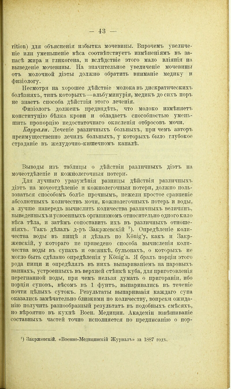 гШоп) для объясненія избытка мочевины. Впрочемъ увеличе- ніе или уменьшеніе вѣса соотвѣтствуетъ измѣненіямъ въ за- пасѣ жира и гликогена, и вслѣдствіе этого мало вліянія на выведеніе мочевины. На значительное увеличеніе мочевины отъ молочной діэты должно обратить вниманіе медику и физіологу. Несмотря на хорошее дѣйствіе молока въ дискратическихъ болѣзняхъ, типъ которыхъ—альбуминурія, медикъ досихъ поръ не знаетъ способа дѣйствія этого леченія. Физіологъ долженъ предвидѣть, что молоко измѣняетъ конституцію бѣлка крови и обладаетъ способностью умень- шить пропорцію недостаточнаго окисленія отбросовъ мочи. Каррали. Леченіе различныхъ больныхъ, при чемъ авторъ преимуш;ественно лечилъ больныхъ, у которыхъ было глубокое страданіе въ желудочно-кишечномъ каналѣ. Выводы изъ таблицы о дѣйствіи различныхъ діэтъ на мочеотдѣленіе и кожнолегочныя потери. Для лучшаго уразумѣнія разницы дѣйствія различныхъ діэтъ на мочеотдѣленіе и кожнолегочныя потери, должно поль- зоваться способомъ болѣе прочнымъ, нежели простое сравненіе абсолютныхъ количествъ мочи, кожнолегочныхъ потерь и воды, а лучше напередъ вычислить количества различныхъ величпнъ, выведенныхъиусвоенныхъ организмомъ относительно одного кило вѣса тѣла, и затѣмъ сопоставить ихъ въ различныхъ отноше- ніяхъ. Такъ дѣлалъ д-ръ Закржевскій Опредѣленіе коли- чества воды въ ижщѣ я дѣлалъ по Кбпі§'у, какъ и Закр- жевскій, у котораго не приведено способа вычисленія коли- чества воды въ супахъ и овсянкѣ, бульонахъ, о которыхъ не могло быть сдѣлано опредѣленія у Кбііі§'а. Я бралъ порціи этого рода пиш,и и опредѣлялъ въ нихъ выпариваніемъ на паровыхъ ваннахъ, устроенныхъ въ верхней стѣнкѣ куба, для приготовленія перегнанной воды, при чемъ нельзя думать о пригораніи, ибо порціи суповъ, вѣсомъ въ 1 фунтъ, выпаривались въ теченіе почти цѣлыхъ сутокъ. Результаты выпаривавія каждаго супа оказались замѣчательно близкими по количеству, вопреки ожида- нііо получить разнообразный результатъ въ подобныхъ смѣсяхъ, но вѣроятно въ кухнѣ Воен. Медицин. Академіи взвѣшиваніе составныхъ частей точно исполняется по предписанію о пор- Закржевскій. «Военно-Мёдицинскій Журналъ» за 1887 годъ.