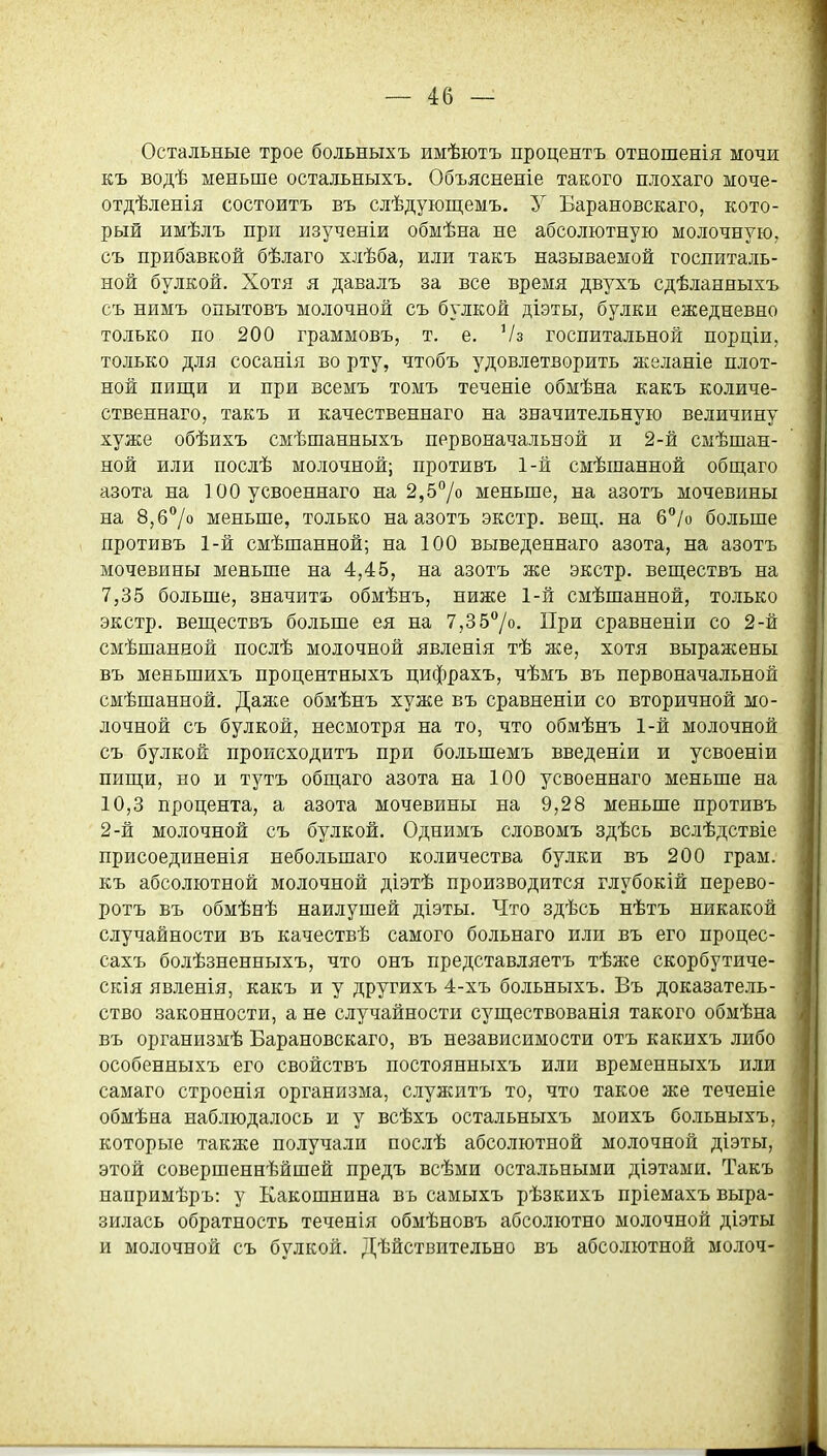 Остальные трое больныхъ имѣютъ процентъ отношенія мочи къ водѣ меньше остальныхъ. Объясненіе такого плохаго моче- отдѣленія состоитъ въ слѣдуіощемъ. У Барановскаго, кото- рый имѣлъ при изученіи обмѣна не абсолютную молочную, съ прибавкой бѣлаго хлѣба, или такъ называемой госпиталь- ной булкой. Хотя я давалъ за все время двухъ сдѣланныхъ съ нимъ опытовъ молочной съ булкой діэты, булки ежедневно только по 200 граммовъ, т. е. Ѵз госпитальной порціи, только для сосанія во рту, чтобъ удовлетворить желаніе плот- ной пищи и при всемъ томъ теченіе обмѣна какъ количе- ственнаго, такъ и качественнаго на значительную величину хуже обѣихъ смѣшанныхъ первоначальной и 2-й смѣшан- ной или послѣ молочной; противъ 1-й смѣшанной общаго азота на 100 усвоеннаго на 2,57о меньше, на азотъ мочевины на 8,6°/о меньше, только на азотъ экстр, вещ. на б^/о больше противъ 1-й смѣшанной; на 100 выведеннаго азота, на азотъ мочевины меньше на 4,45, на азотъ же экстр, веществъ на 7,35 больше, значить обмѣнъ, ниже 1-й смѣшанной, только экстр, веществъ больше ея на 7,35°/о. При сравненіи со 2-й смѣшанной послѣ молочной явленія тѣ же, хотя выражены въ меньшихъ процентныхъ цифрахъ, чѣмъ въ первоначальной смѣшанной. Даасе обмѣнъ хуже въ сравненіи со вторичной мо- лочной съ булкой, несмотря на то, что обмѣнъ 1-й молочной съ булкой происходитъ при большемъ введеніи и усвоеніи пищи, но и тутъ общаго азота на 100 усвоеннаго меньше на 10,3 процента, а азота мочевины на 9,28 меньше противъ 2-й молочной съ булкой. Однимъ словомъ здѣсь вслѣдствіе присоедипенія небольшаго количества булки въ 200 грам. къ абсолютной молочной діэтѣ производится глубокій перево- ротъ въ обмѣнѣ наилушей діэты. Что здѣсь нѣтъ никакой случайности въ качествѣ самого больнаго или въ его процес- сахъ болѣзненныхъ, что онъ представляетъ тѣже скорбутиче- скія явленія, какъ и у другихъ 4-хъ больныхъ. Въ доказатель- ство законности, а не случайности существованія такого обмѣна въ организмѣ Барановскаго, въ независимости отъ какихъ либо особенныхъ его свойствъ постоянныхъ или временныхъ или самаго строенія организма, служитъ то, что такое же теченіе обмѣна наблюдалось и у всѣхъ остальныхъ моихъ больныхъ, которые также получали послѣ абсолютной молочной діэты, этой совершеннѣйшей предъ всѣми остальными діэтами. Такъ напримѣръ: у Какошнина въ самыхъ рѣзкихъ пріемахъ выра- зилась обратность теченія обмѣновъ абсолютно молочной діэты и молочной съ булкой. Дѣйствительно въ абсолютной молоч-