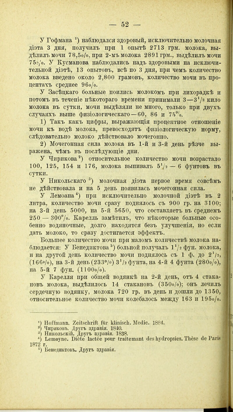 У Гофмана наблюдался здоровый, исключительно молочная діэта 3 дня, получилъ при 1 опытѣ 2713 грм. молока, вы- дѣлилъмочи 78,5о/о, при 2-мъ молока 2891 грм., выдѣлилъ мочи 75э/о. У Кусманова наблюдались надъ здоровыми на исключи- тельной діэтѣ, 13 опытовъ, всѣ по 3 дня, при чемъ количество молока введено около 2,800 грамовъ, количество мочи въ про- центахъ среднее 96о/о. У Засѣцкаго больные поились молокомъ при лихорадкѣ и потомъ въ теченіе нѣкотораго времени принимали 3—З*/^ кило молока въ сутки, мочи выдѣляли не много, только при двухъ случаяхъ выше физіологическаго — 60, 86 и 75'о. 1) Такъ какъ цифры, выражающія процентное отношеніе мочи къ водѣ молока, превосходятъ физіологическую норму, слѣдовательно молоко дѣйствовало мочегонно. 2) Мочегонная сила молока въ 1-й и 3-й день рѣзче вы- ражена, чѣмъ въ послѣдующіе дни. У Чирикова^) относительное количество мочи возрастало 100, 125, 154 и 176, молока выпивалъ 57^ — 6 фунтовъ въ сутки. У Никольскаго молочная діэта первое время совсѣмъ не дѣйствовала и на 5 день появилась мочегонная сила. У Лемоана^) при исключительно молочной діэтѣ въ 2 литра, количество мочи сразу поднялось съ 900 гр. на 3100; на 3-й день 5000, на 5-й 5650, что составляетъ въ среднемъ 250 — 3007о. Еарелль замѣтилъ, что нѣкоторые больные осо- бенно водяночные, долго находятся безъ улучшенія, но если дать молоко, то сразу достигается эффектъ. Большее количество мочи при маломъ количествѣ молока на- блюдается: У Бенедиктова*) больной получалъ 1 72 фун. молока, и на другой день количество мочи поднялось съ 1 ф. до 2 72, (Іббо/о), на 3-й день(233»/о) 372 фунта, на 4-й 4 фунта (280о/о), на 5-й 7 фун. (ІЮОо/о). У Еарелля при обш,ей водянкѣ на 2-й день, отъ 4 стака- новъ молока, выдѣлилось 14 стакановъ (350о/о); онъ лечилъ сердечную водянку, молока 720 гр. въ день и дошли до 1350, относительное количество мочи колебалось между 163 и 195о/о. М Нойтапп. 2еіІ8с1ігій ійг кІіпізсЬ. МесИс. 1884. Чирнковъ. Другъ здравія. 1840. НикольскіГг. Другъ здравія. 1838. ) Ьетоупе. Біёіе Іасіёе роиг ^гаііетапѣ сіез ЬуДгорзіез. ТЬёзе йе Рагіз 1872 г. Бенедиктовъ. Другъ здравія.