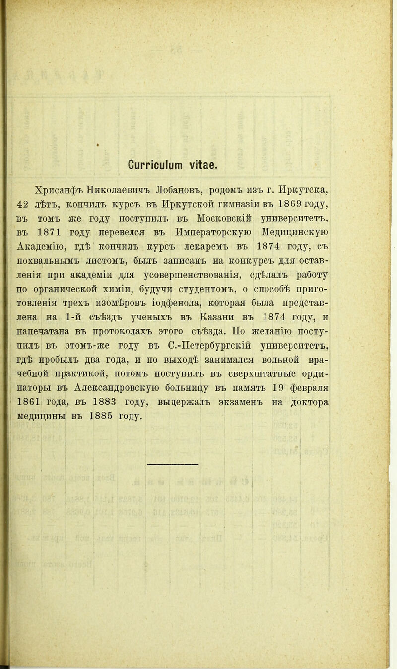 Сиггісиіит ѵііае. Хрисанфъ Николаевичъ Лобановъ, родомъ изъ г. Иркутска, 42 лѣтъ, кончилъ курсъ въ Иркутской гимназіивъ 1869 году, въ томъ же году поступилъ въ Московскій университетъ, въ 1871 году перевелся въ Императорскую Медицинскую Академію, гдѣ кончилъ курсъ лекаремъ въ 1874 году, съ похвальнымъ листомъ, былъ записанъ на конкурсъ для остав- ленія при академіи для усовершенствованія, сдѣлалъ работу по органической химіи, будучи студентомъ, о способѣ приго- товленія трехъ изомѣровъ іодфенола, которая была представ- лена на 1-й съѣздъ ученыхъ въ Казани въ 1874 году, и напечатана въ протоколахъ этого съѣзда. По желанію посту- пилъ въ этомъ-же году въ С.-Петербургскій университетъ, гдѣ пробылъ два года, и по выходѣ занимался вольной вра- чебной практикой, потомъ поступилъ въ сверхштатные орди- наторы въ Александровскую больницу въ память 19 февраля 1861 года, въ 1883 году, выдержалъ экзаменъ на доктора медицины въ 1885 году.