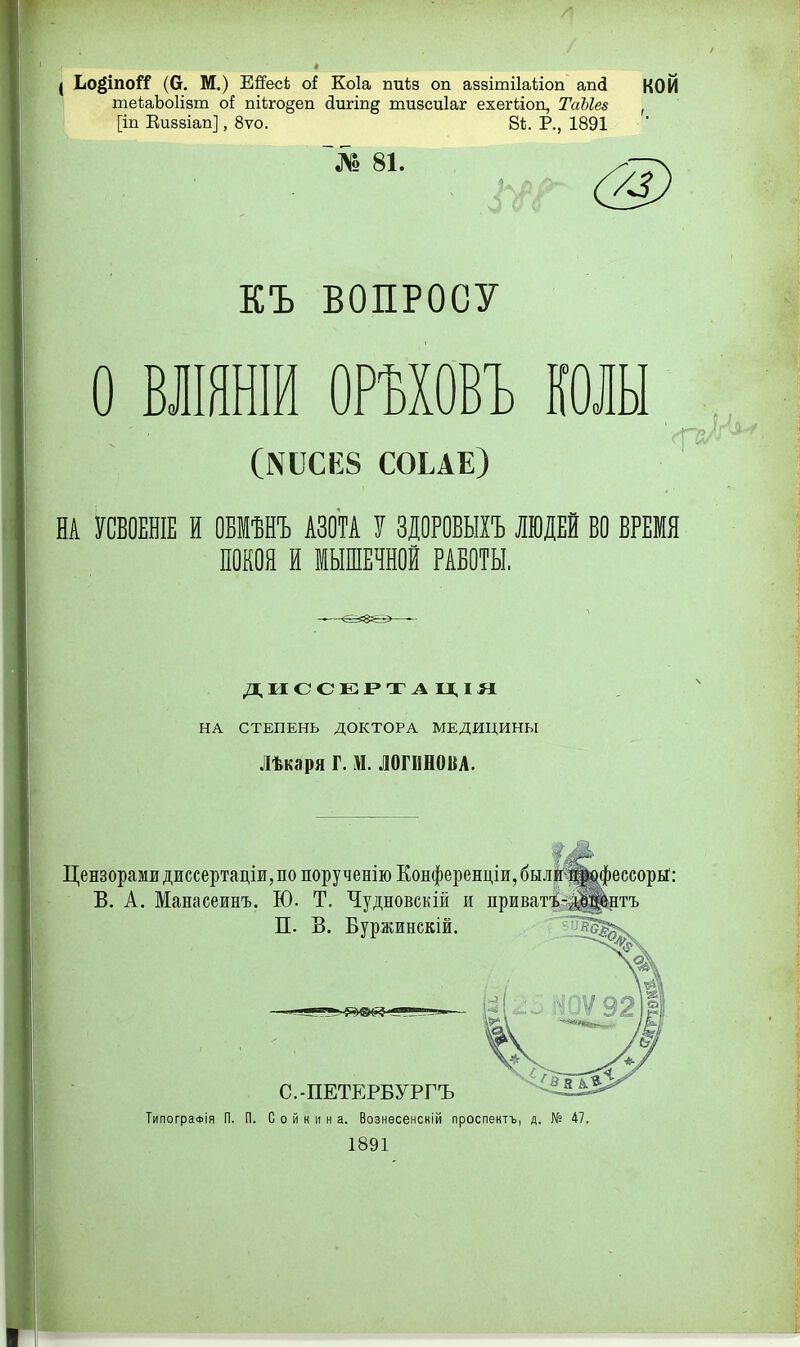 ( Ьоёіпой (О. М.) ЕЯесЬ о( Коіа пиЬз оп аззігаііаііоп апд КОЙ теЬаЬоИзт о{ пі(;го§еп (іигш^ шизсиіаг ехегііоп, ТаЫе» , [іп Кизаіап], 8ѵо. 86. Р., 1891 № 81. КЪ ВОПРОСУ о ВЛШНІЙ ОРМОВЪ шы (N^СК8 СОЬАЕ) НА УСБОЕНІЕ И ОБМѢНЪ АЗОТА У ЗДОРОБЫІЪ ЛЮДЕЙ ВО ВРЕМЯ ПОКОЯ И МЫШЕЧНОЙ РАБОТЫ. дисс;ег»таы,ія НА СТЕПЕНЬ ДОКТОРА МЕДИЦИНЫ Лѣкаря Г. М. ЛОГИНОВА. Цензорами диссертацш, по порученію Еонференціи, были%офеесорьГ: В. А. Манасеинъ. Ю. Т. Чудновскій и приватъ-і|і|]|^нтъ П. В. Буржинскій. С.-ПЕТЕРБУРГЪ ТипограФІя П. П. С о й к и н а. Вознѳсенскій проспектъ, д. № 47. 1891