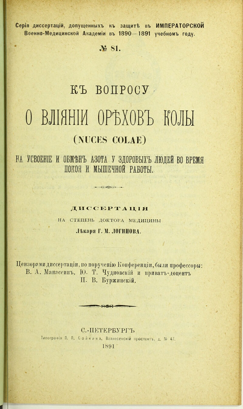 Серія диссертацій, допущенныхъ къ защитѣ въ ИМПЕРАТОРСКОЙ Военно-Медицинской Академін въ 1890—1891 учебномъ году. № 81. КЪ ВОПРОСУ о влшнш ормовъ колы СОЕАЕ) НА УСВОЕШЕ И ОБМѢНЪ АЗОТА У ЗДОРОВЫІЪ ЛЮДЕЙ ВО ВРЕМЯ ПОКОЯ И МЫШЕЧНОЙ РАБОТЫ. НА СТЕПЕНЬ ДОКТОРА МЕДИЦИНЫ -I Ьклря г. М. ЛОГИНОИА. Ценворлмидиссертаціи.по порученію Коыференціи,быля профессоры: В. А. Манпсоипъ. Еі. Т. Чудновскій и приватъ-доцентъ П. В. Буржинскій. с.-пр:тербургъ ТипогрэФІя п. п. с о й н и н а. Вознесенскій проспектъ, д. № 47. 1891