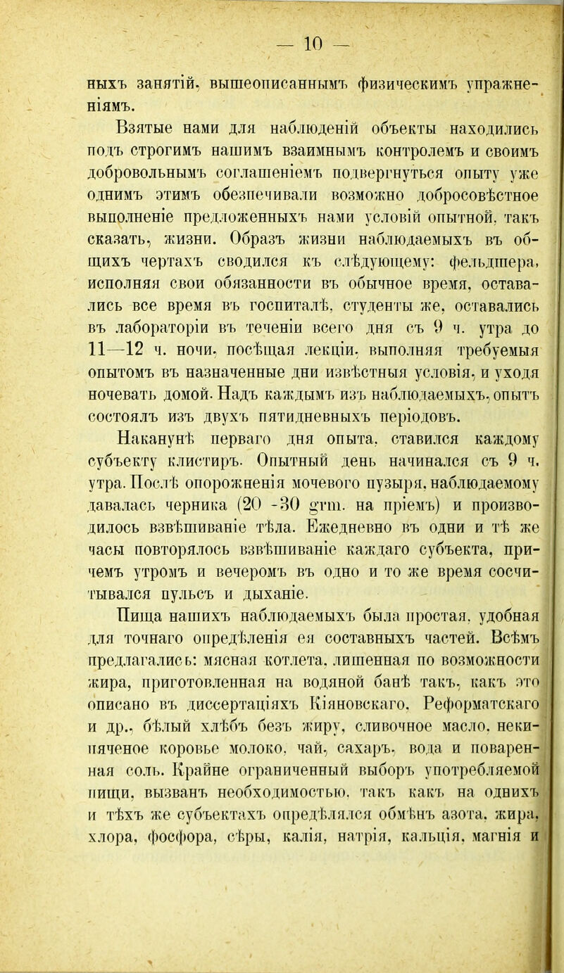 ныхъ занятій. вышеописаннымъ физическимъ упражне- ніямъ. Взятые нами для наблюденій объекты находились подъ строгимъ нашймъ взаимнымъ контролемъ и своимъ добровольнымъ соглашеніемъ подвергнуться опыту уже однимъ этимъ обезпечивали возможно добросовѣстное выполненіе предложенныхъ нами условій опытной, такъ сказать, жизни. Образъ жизни наблюдаемыхъ въ об- щихъ чертахъ сводился къ слѣдуюп;ему: фельдшера, исполняя свои обязанности въ обычное время, остава- лись все время въ госпиталѣ, студенты же, оставались въ лабораторіи въ теченіи всего дня съ 9 ч. утра до 11—12 ч. ночи, посѣщая лекціи. выполняя требуемыя опытомъ въ назначенные дни извѣстныя условія, и уходя ночевать домой. Надъ каждымъ изъ наблюдаемыхъ, опытъ состоялъ изъ двухъ пятидневныхъ періодовъ. Наканунѣ перваго дня опыта, стави.ііся каждому субъекту клистиръ. Опытный день начинался съ 9 ч. утра. Послѣ опорожненія мочевого пузыря, наб.шдаемому дава.ііась черника (20 -30 §тт. на пріемъ) и произво- дилось взвѣшиваніе тѣда. Ежедневно въ одни и тѣ же часы повторя.иось взвѣшиваніе каждаго субъекта, при- чемъ утромъ и вечеромъ въ одно и то же время сосчи- тывался пульсъ и дыханіе. Пища нашихъ наблюдаемыхъ была простая, удобная для точнаго опредѣленія ея составныхъ частей. Всѣмъ предлагались: мясная котлета, лишенная по возможности жира, приготов.)іенная на водяной банѣ такъ, какъ :гі'о описано въ диссертаціяхъ Кіяновскаго. Реформатскаго и др., бѣлый хлѣбъ безъ жиру, сливочное масло, неки- пяченое коровье молоко, чай, сахаръ, вода и поварен- ная соль. Крайне ограниченный выборъ употребляемой пищи, вызванъ необходимостью, такъ какъ на однихъ и тѣхъ же субъектахъ определялся обмѣнъ азота, жира, хлора, фосфора, сѣры, калія, натрія, кальція, магнія и