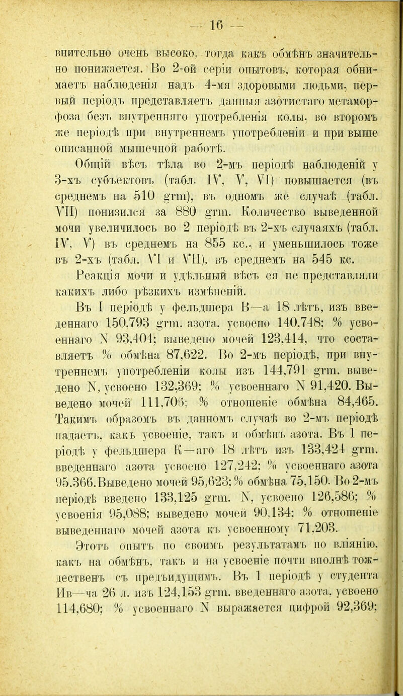 внительно очень высоко, тогда какъ обмѣнъ значитель- но понижается. Во 2-ой серіи опытовъ, которая обни- маетъ наблюденія надъ 4-мя здоровыми людьми, пер- вый періодъ представляетъ данныя азотистаго метамор- фоза безъ внутренняго употребленія колы, во второмъ же періодѣ при инутреннемъ употребленіи и при выше описанной мышечной работѣ. Общій вѣсъ тѣла во 2-мъ періодѣ наблюденій у 3-хъ субъектовъ (табл. IV, У, VI) повышается (въ среднемъ на 510 §гт), въ одномъ же случаѣ (табл. VII) понизился за 880 Количество выведенной мочи увеличилось во 2 періодѣ въ 2-хъ случаяхъ (табл. ІУ, V) въ среднемъ на 855 кс. и уменьшилось тоже въ 2-хъ (табл. VI и УII). въ среднемъ на 545 кс. Реакпія мочи и удѣльный вѣсъ ея не представляли какихъ либо рѣзкихъ измѣненій. Въ I періодѣ у фельдшера В—а 18 лѣтъ, изъ вве- деннаго 150.79В §тт, азота, усвоено 140.7-18: % усво- еннаго N 93,404; выведено мочей 123,414, что соста- вляетъ % обмѣна 87,622. Во 2-мъ періодѣ, при вну- треннемъ употребленіи колы изъ 144,791 «тш. выве- дено К, усвоено 132,369: % усвоеннаго N 91,420. Вы- ведено мочей 111.701): % отношеніе обмѣна 84,465. Такимъ образомъ въ данномъ огучаѣ во 2-м'ь періодѣ ііадаетъ. какъ усвоеніе, такъ и обмѣнъ азота. Въ 1 пе- ріодѣ у фе.іьдшера К—аго 18 лѣтъ изъ 183.424 §гт. введеннаго азота усвоено 127.242: о усвоеннаго азота У5.366.Выведено мочей 95,623:% обмѣна 75,150. Во 2-мъ періодѣ введено 133,125 ^тш. К, усвоено 126,586; % усвоенія 95,088; выведено мочей 90.134: % отношеніе выведеннаго мочей азота к'ь усвоенному 71.203. Этотт. опыт'ь по своимъ результатамъ но вліянііо. какъ на обмѣнъ. такъ и на, усвоеніе почти вполнѣ тож- дественъ съ предъидуищмъ. Въ 1 періодѣ у студента Ив—ча 26 л. изъ 124,153 §тт. введеннаго азота, усвоено 114,680; % усвоеннаго N выражается ци(})рой 92,369;