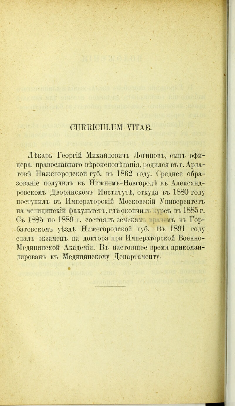 СПККЮПЬПМ ѴІТАЕ. Лѣкарь Георгій Михайловичъ Логиновъ, сынъ офи- цера, православнаго вѣроисповѣданія, родился въ г. Арда- товѣ Ниікегородской губ. въ 1862 году. Среднее обра- зованіе получилъ въ Нижнемъ-Новгородѣ въ Александ- ровскомъ Дворянскомъ Институтѣ, откуда въ 1880 году поступилъ въ Императорскій Московскій Университетъ на медицинскій факультетъ, гд'/; окончилъ ;;урсъ въ1885г. Оъ 1885 по 1889 г. состоялъ земскимч. вргім*'мъ въ Гор- батовскомъ уѣздѣ Нижегородской губ. Въ 1891 году сдалъ экзаменъ на доктора при Императорской Военно- Медицинской Академіи. Въ настоящее время прикоман- дированъ къ Медицинскому Департаменту.