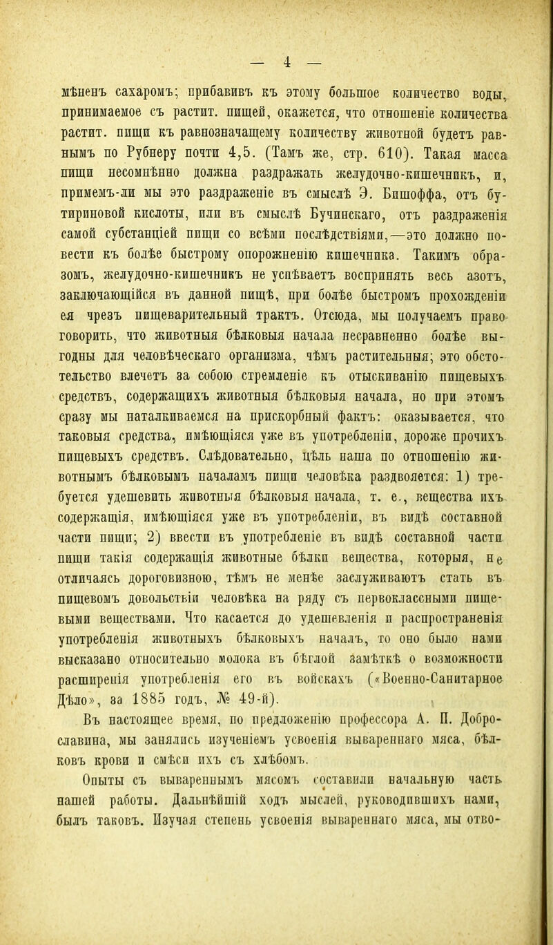 мѣненъ сахаромъ; прибавивъ къ этому большое количество воды, принимаемое съ растит, пищей, окажется, что отношеніе количества растит, пищи къ равнозначащему количеству животной будетъ рав- нымъ по Рубнеру почти 4,5. (Тамъ же, стр. 610). Такая масса пищи несомнѣнно должна раздражать желудочно-кишечникъ, и, примемъ-ли мы это раздраженіе въ смыслѣ Э. Бишоффа, отъ бу- тириновой кислоты, или въ смыслѣ Бучинскаго, отъ раздраженія самой субстанціей пищи со всѣми послѣдствіями,—это доляшо по- вести къ болѣе быстрому опорожненію кишечника. Такимъ обра- зомъ, желудочно-кишечникъ не успѣваетъ воспринять весь азотъ, заключающійся въ данной пищѣ, при болѣе быстромъ прохожденіи ея чрезъ пищеварительный трактъ. Отсюда, мы получаемъ право говорить, что животныя бѣлковыя начала несравненно болѣе вы- годны для человѣческаго организма, чѣмъ растительныя; это обсто- тельство влечетъ за собою стремленіе къ отыскиванію пищевыхъ средствъ, содержащихъ животныя бѣлковыя начала, но при этомъ сразу мы наталкиваемся на прискорбный фактъ: оказывается, что таковыя средства, имѣющіяся уже въ употребленіи, дороже прочихъ пищевыхъ средствъ. Слѣдовательно, цѣль наша по отношенію жи- вотнымъ бѣлковымъ началамъ пищи человѣка раздвояется: 1) тре- буется удешевить животныя бѣлковыя начала, т. е., вещества ихъ содержащія, имѣющіяся уже въ употребленіи, въ видѣ составной части пищи; 2) ввести въ употребленіе въ видѣ составной части пищи такія содержащія животные бѣлки вещества, которыя, не отличаясь дороговизною, тѣмъ не менѣе заслуживаютъ стать въ пищевомъ довольствіи человѣка на ряду съ первоклассными пище- выми веществами. Что касается до удешевленія п распространенія употребленія животныхъ бѣлковыхъ началъ, то оно было нами высказано относительно молока въ бѣглой замѣткѣ о возможности расширенія употребленія его въ войскахъ («Военно-Санитарное Дѣло», 8а 1885 годъ, № 49-й). Въ настоящее время, по предложенію профессора А. П. Добро- славина, мы занялись изученіемъ усвоенія вывареннаго мяса, бѣл- ковъ крови и смѣси ихъ съ хлѣбомъ. Опыты съ вывареннымъ мясомъ составили начальную часть нашей работы. Дальнѣйшій ходъ мыслей, руководившихъ нами, былъ таковъ. Изучая степень усвоенія вывареннаго мяса, мы отво- Л