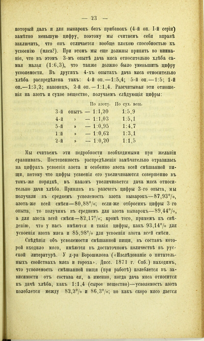 который далъ и для выварокъ безъ прибавокъ (4-й оп. І-й серіи) замѣтно меньшую цифру, поэтому мы считаемъ себя вправѣ заключить, что онъ отличается вообще плохою способностью къ усвоенію (мяса?). При этомъ мы еще должны принять во внима- ніе, что въ этомъ 3-мъ опытѣ дача мяса относительно хлѣба са- мая малая (1:6,3), что также должно было уменьшить цифру усвояемости. Въ другихъ 4-хъ опытахъ дача мяса относительно хлѣба распредѣлена такъ: 4-й оп.—1:5,4; 5-й оп. —1:5; 1-й оп.—1:3,2; наконецъ, 2-й оп. —1:1,4. Разсчитывая эти отноше- нія на азотъ и сухое вещество, получаемъ слѣдующія цифры: По азоту. По сух. вещ. 3-й опытъ — 1:1,20 1:5,9 4-й » - 1:1,03 1:5,1 5-й » —1:0,95 1:4,7 1:й » — 1:0,62 1:3,1 2-й » — 1:0,20 1:1,5 Мы считаемъ эти подробности необходимыми при желаніи сравнивать. Постепенность распредѣленія замѣчательно отразилась на цифрахъ усвоенія азота и особенно азота всей смѣшанной пи- щи, потому что цифры усвоенія его увеличиваются совершенно въ томъ-же порядкѣ, въ какомъ увеличивается дача мяса относи- тельно дачи хлѣба. Принявъ въ разсчетъ цифры 3-го опыта, мы получили въ среднемъ усвояемость азота выварокъ—87,93°/о, азота-же всей смѣси—80,88°/о; если-же отбросимъ цифры 3-го опыта, то получимъ въ среднемъ для азота выварокъ—89,44°/о, а для азота всей смѣси—82,17°/о; кромѣ того, примемъ къ свѣ- денію, что у насъ имѣются и такія цифры, какъ 93,14% для усвоенія азота мяса и 85,98°/о для усвоенія азота всей смѣси. Свѣдѣнія объ усвояемости смѣшанной пищи, въ составъ кото- рой входило мясо, имѣются въ достаточномъ количествѣ въ рус- ской литературѣ. У д-ра Ворошилова («Изслѣдованіе о питатель- ныхъ свойствахъ мяса и гороха». Дпсс. 1871 г. Спб.) находимъ, что усвояемость смѣшанной пищи (при работѣ) колеблется въ за- висимости отъ состава ея, а именно, когда дача мяса относится къ дачѣ хлѣба, какъ 1:1,4 (сырое вещество)—усвояемость азота колеблется между 82,2% и 86,3%; но какъ скоро мясо дается