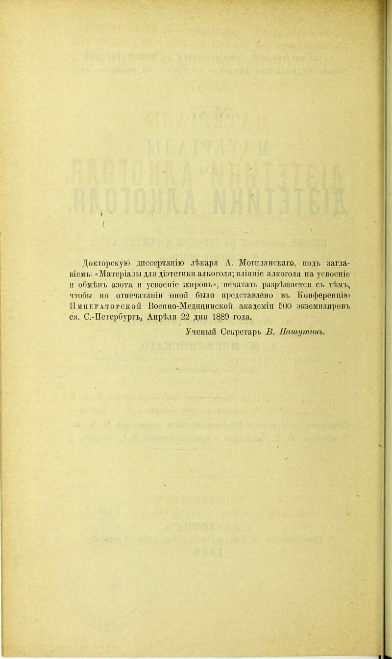 I Докторскую диссертаиію лѣкаря А. Могиляяскаго, подъ загла- віемъ: «Матеріалы для діэтетіікп алкоголя; вліяніе алкоголя на усвоеніе п обмѣнъ азота п усвоеніе жііровъ», иечатать разрѣіііается сь тѣыъ, чтобы по отпечатанііі оной было представлено въ Конферендіто Императорской ІЗоепно-Медпціінской академіп 500 экземпляровъ ел. С.-Петербургъ, Апрѣля 22 дня 1889 года. Ученый Секретарь В. Пашутинъ.