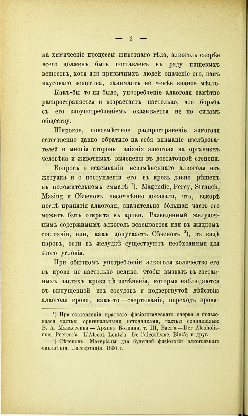 на химическіе процессы животнаго тѣла, алкоголь скорѣе всего долженъ быть поставленъ въ ряду пищевыхъ веществъ, хотя для привычныхъ людей значеніе его, какъ вкусоваго вещества, занимаетъ не менѣе видное мѣсто. Какъ-бы то ни было, унотребленіе алкоголя замѣтно распространяется и возрастаетъ настолько, что борьба съ его злоупотребленіемъ оказывается не по силамъ обществу. Широкое, повсемѣстное распространеніе алкоголя естественно давно обратило на себя вниманіе изслѣдова- телей и многія стороны вліянія алкоголя на организмъ человѣка и животныхъ выяснены въ достаточной степени. Вопросъ о всасываніи неизмѣненнаго алкоголя изъ желудка и о поступленіи его въ кровь давно рѣшенъ въ положительномъ смыслѣ ^). Ма^епсііе, Регсу, ЗігаисЬ, Мазіп^ и Сѣченовъ несомнѣнно доказали, что, вскорѣ послѣ принятія алкоголя, значительно большая часть его можетъ быть открыта въ крови. Разведенный желудоч- нымъ содержимымъ алкоголь всасывается или въ жидкомъ состояніи, или, какъ допускаетъ Сѣченовъ ^), въ видѣ паровъ, если въ желудкѣ существуютъ необходимый д.ія этого условія. При обычномъ употребленіи алкоголя количество его въ крови не настолько велико, чтобы вызвать въ состав- ныхъ частяхъ крови тѣ измѣненія, которыя наблюдаются въ выпущенной изъ сосудовъ и подвергнутой дѣйствію алкоголя крови, какъ-то—свертываніе, переходъ кровя- При составленіи краткаго физіологическаго очерка я пользо- вался частью оригинальными источниками, частью сочпневіями: В. А. Манассеина — Архивъ Боткина, т. III, Ваег'а—Бег АІсоЬоІіз- тиз, Рее1егз'а—Ь'А1соо1, ЬеііІ2'а—Ве Гаісооіізте, Втг'а и друг. Сѣченовъ. Матеріалы для будущей физіологіи алкогольнаго опьянѣнія. Дпссертація. 1860 г.