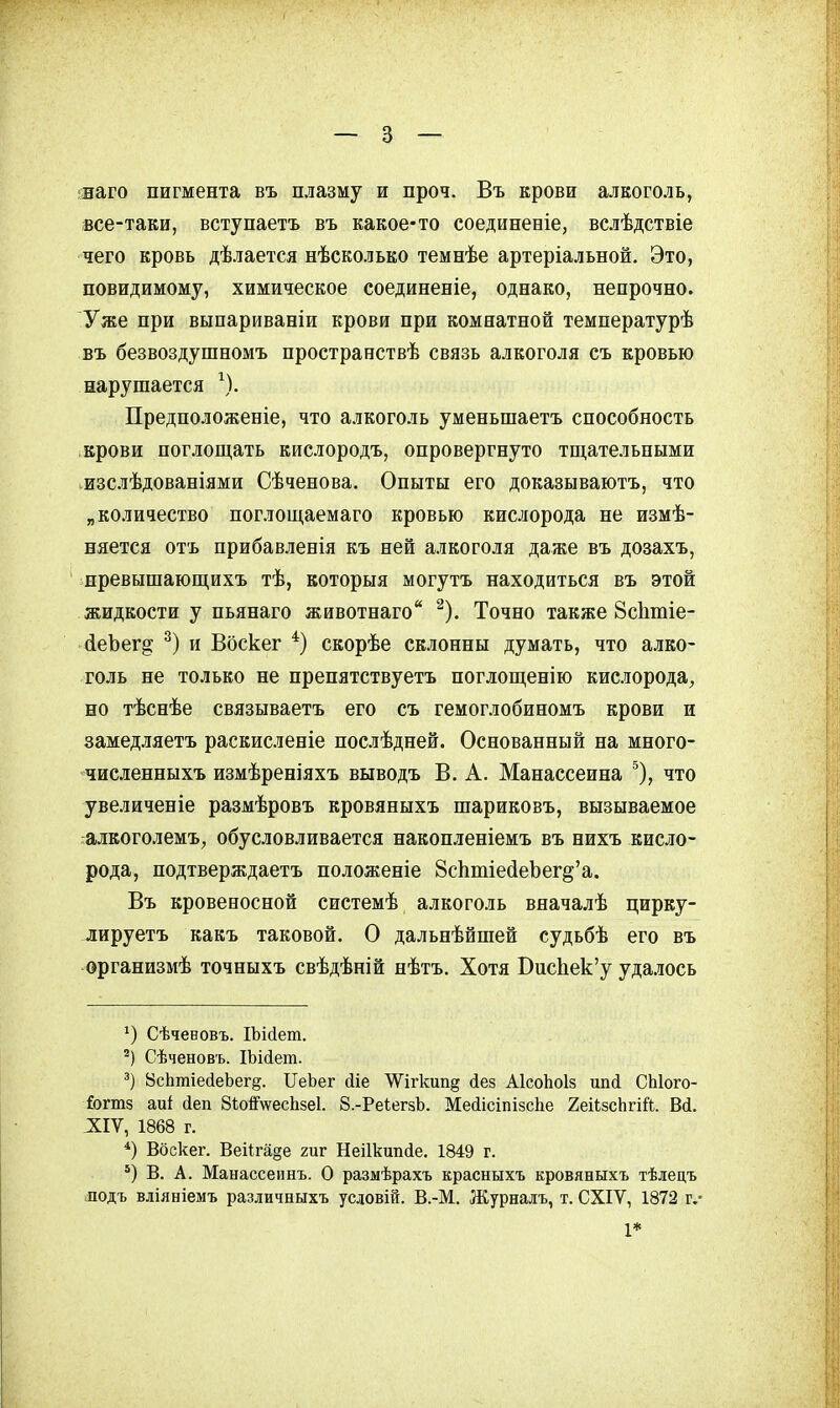 ;наго пигмента въ плазму и проч. Въ крови алкоголь, все-таки, вступаетъ въ какое-то соединеніе, вслѣдствіе чего кровь дѣлается нѣсколько темнѣе артеріальной. Это, повидимому, химическое соединеніе, однако, непрочно. Уже при выпариваніи крови при комнатной температурѣ въ безвоздушномъ пространствѣ связь алкоголя съ кровью нарушается \). Предположеніе, что алкоголь уменьшаетъ способность крови поглощать кислородъ, опровергнуто тщательными ^изслѣдованіями Сѣченова. Опыты его доказываютъ, что „количество поглощаемаго кровью кислорода не измѣ- няется отъ прибавленія къ ней алкоголя даже въ дозахъ, превышающихъ тѣ, которыя могутъ находиться въ этой жидкости у пьянаго животнаго ^). Точно 8с1ітіе- (іеЪег^ и Воскег скорѣе склонны думать, что алко- голь не только не препятствуетъ поглощенію кислорода, но тѣснѣе связываетъ его съ гемоглобиномъ крови и замедляетъ раскисленіе послѣдней. Основанный на много- численпыхъ измѣреніяхъ выводъ В. А. Манассеина ^), что увеличеніе размѣровъ кровяныхъ шариковъ, вызываемое алкоголемъ, обусловливается накопленіемъ въ нихъ кисло- рода, подтверждаетъ положеніе 8с1ітіе(іеЪег§'а. Въ кровеносной системѣ алкоголь вначалѣ цирку- лируетъ какъ таковой. О дальнѣйшей судьбѣ его въ организмѣ точныхъ свѣдѣній нѣтъ. Хотя СисЬек'у удалось Сѣченовъ. ІЪісІет. Сѣченовъ. ІЬійет. 8с1ітіе(іеЪег§. ПеЪег йіе ЛѴігкип^ йез АІсоЬоІз ипсі СЫого- &гт8 аиі іеп 8іо^\ѵесЬ8е1. 8.-Реі;егзЪ. Месіісіпійсііе 2еіізсЬгій. Вй. ^ІІѴ, 1868 г. Вбскег. Веі1га§е гиг Неіікипйе. 1849 г. *) В. А. Манассеинъ. О размѣрахъ красныхъ кровяныхъ тѣлецъ лодъ вліяніемъ различныхъ усдовій. В.-М. Журналъ, т. СХІѴ, 1872 г.- 1*