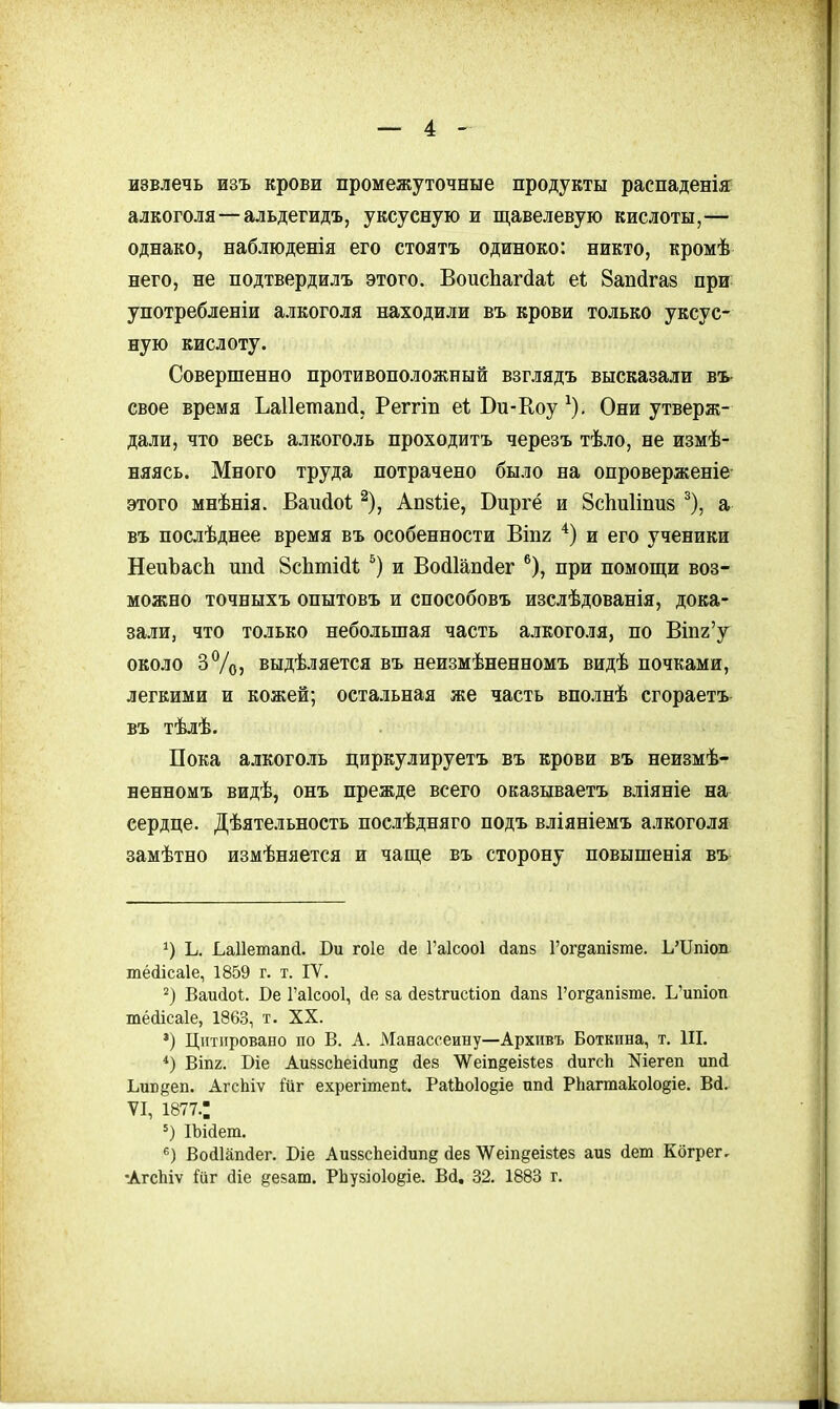 извлечь изъ крови промежуточные продукты распаденіяг алкоголя—альдегидъ, уксусную и щавелевую кислоты,— однако, наблюденія его стоять одиноко: никто, кромѣ него, не подтвердилъ этого. ВоисЬаг(іа1; еі Запйгаз при употребленіи алкоголя находили въ крови только уксус- ную кислоту. Совершенно противоположный взглядъ высказали въ- свое время ЬаПешапй, Реггіп еѣ Би-Коу ^). Они утверж- дали, что весь алкоголь проходитъ черезъ тѣло, не измѣ- няясь. Много труда потрачено было на опроверженіе этого мнѣнія. Вапйоі; ^), Апзйе, Виргё и ЗсЬиІіпив ^), а въ послѣднее время въ особенности Віпг и его ученики НепЪасЬ ипй ЗсЬтійІ; и Восііапйег ^), при помощи воз- можно точныхъ опытовъ и способовъ изслѣдованія, дока- зали, что только небольшая часть алкоголя, по Вшг'у около 3%) выдѣляется въ неизмѣненномъ видѣ почками, легкими и кожей; остальная же часть вполнѣ сгораетъ въ тѣлѣ. Пока а.іікоголь циркулируетъ въ крови въ неизмѣ- ненномъ видѣ, онъ прежде всего оказываетъ вліяніе на сердце. Дѣятельность послѣдняго подъ вліяніемъ алкоголя замѣтно измѣняется и чаще въ сторону повышенія въ Ь. Ьаііетапй. Ви гоіе іе Гаісооі йапз Гог^ашате. Ь'ІІпіоп тёйісаіе, 1859 г. т. IV. Ваийоі. Бе Гаісооі, йе за йевігисііоп йапз Гог^апізте. Ь'ипіоп тё(ііса1е, 1863, т. XX. *) Цитировано по В. А. Манассеину—Архивъ Боткина, т. III. *) ВІП2. Біе АиззсЬеісіиіід йез ѴѴеіпйеізІез йигсЬ Nіегеп ипй Ьив§еп. АгсЬіѵ ійг ехрегітепі. Ра1;Ьо1о§іе ип(і Рііагтакоіодіе. Вй. VI, 1877.; ІЬійет. Войіііпйег. Біе АизвсЬеісІипд йев ^ѴеіпдеівІез аиз йеш Когрег, •Агсіііѵ іиг діе ^езаш. РЬувіоІоёіе. Всі. 32. 1883 г.