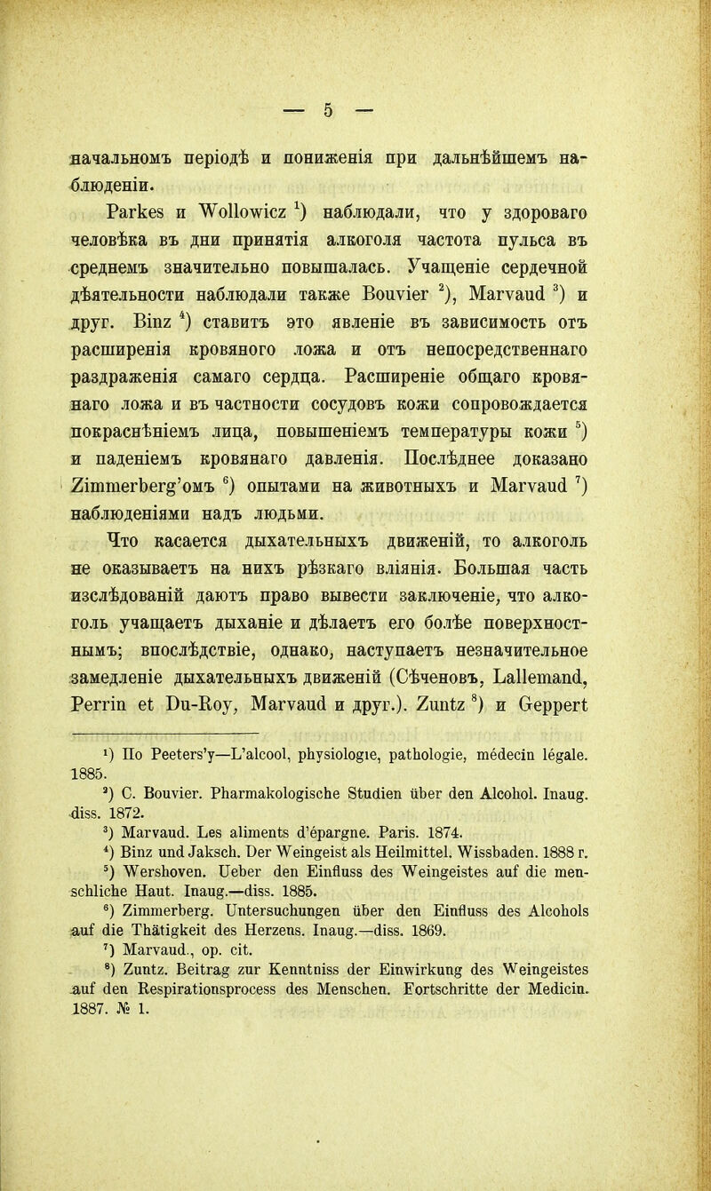 •вачальномъ періодѣ и пониженія при дальнѣйшемъ на- блюденіи. Рагкез и '\Ѵо11о\ѵ^іс2 наблюдали, что у здороваго человѣка въ дни принятія алкоголя частота пульса въ среднемъ значительно повышалась. Учащеніе сердечной дѣятельности наблюдали также Воиѵіег ^), Магѵаий и друг. ВІП2 *) ставитъ это явленіе въ зависимость отъ расширенія кровяного ложа и отъ непосредственнаго раздраженія самаго сердца. Расширеніе общаго кровя- наго ложа и въ частности сосудовъ кожи сопровождается покраснѣніемъ лица, повышеніемъ температуры кожи я паденіемъ кровянаго давленія. Послѣднее доказано 2іттегЬег§'омъ ®) опытами на животныхъ и Магѵаисі наб.і[юденіями надъ людьми. Что касается дыхательныхъ движеній, то алкоголь не оказываетъ на нихъ рѣзкаго вліянія. Большая часть изслѣдованій даютъ право вывести заключеніе, что алко- голь учап],аетъ дыханіе и дѣлаетъ его бо.зѣе поверхност- нымъ; впослѣдствіе, однако, наступаетъ незначительное :замедленіе дыхательныхъ движеній (Сѣченовъ, Ьаііетапі, Реггіп еі Ви-Еоу, Магѵаий и друг.). 7,шІ2 и Сгеррегі 1) По Рее1;ег8'у—Ь'а1соо1, рЬузіоІодіе, раіЬоІодіе, тёйесіп Іё^аіе. 1885. ') С. Воиѵіег. Р1іагтако1о§І8сЬе Зѣисііеп йЬег йеп АІсоЬоІ. Іпаи§. -аі88. 1872. Магѵаий. Ьез аіітепкз й'ёраг^пе. Рагів. 1874. Віпг ипй ^ак8сЬ. Бег ^еіп^еізі; аІ8 НеіІтШеІ. 'ѴѴіззЪасІеп. 1888 г. ѴѴегзЬоѵеп. ПеЪег йеп Еіпйизз (іе8 \Ѵеіп§еІ8І;е8 ші діе теп- зсЫісЬе Наиі;. Іпаи§.—сіізз. 1885. 2іттегЪег§. ПпкегзисЬип^еп йЬег йеп Еіпйизз йез АІсоЬоІз аді^ йіе ТЬаи^кеіІ; йез Неггепз. Іпаи§.—(іізз. 1869. Магѵаисі., ор. сіі. Ъші2. Веі1;га§ гиг Кеппіпізз йег Еш\ѵігкипд йез \Ѵеш§еІ8І;е8 -&иі йеп Кезрігаѣіопзргосезз (іез МепзсЬеп. ЕогЬзсЬгИіе йег Мейісіп. .1887. № 1.
