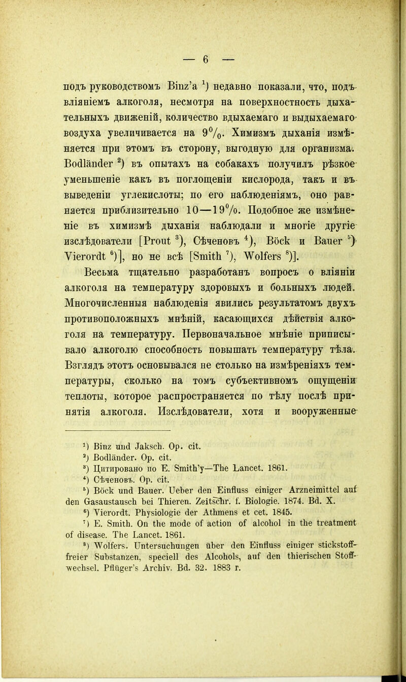 подъ руководствомъ Віп2'а недавно показали, что, подъ вліяніемъ алкоголя, несмотря на поверхностность дыха- тельныхъ движеній, количество вдыхаемаго и выдыхаемаго- воздуха увеличивается на 9%- Химизмъ дыханія измѣ- няется при этомъ въ сторону, выгодную для организма. Войіапйег въ опытахъ на собакахъ получилъ рѣзкое уменьшеніе какъ въ поглощеніи кислорода, такъ и въ выведеніи углекислоты; по его наблюденіямъ, оно рав- няется приблизительно 10—ІэѴо. Подобное же измѣне- ніе въ химизмѣ дыханія наблюдали и многіе другіе изслѣдователи [Ргоиі ^), Сѣченовъ Воск и Вапег Ѵіегог(11 ')], но не всѣ [ЗтііЬ Л\^о1Гег8 ')]. Весьма тщательно разработанъ вопросъ о вліяніи алкоголя на температуру здоровыхъ и больныхъ людей. Многочисленныя наблюденія явились результатомъ двухъ противоположныхъ мнѣній, касающихся дѣйствія алко* голя на температуру. Первоначальное мнѣніе приписы- вало алкоголю способность повышать температуру тѣла. Взглядъ этотъ основывался не столько на измѣреніяхъ тем- пературы, сколько на томъ субъективномъ ощущеніи теплоты, которое распространяется по тѣлу послѣ при- нятія алкоголя. Изслѣдователи, хотя и вооруженные ВІП2 ^ак8сЬ. Ор. сіі. Войіапйег. Ор. сіі. ) Цитировано по Е. 8ті1;Ь'у—ТЬе Ьапсеі. 1861. *) Сѣченовъ. Ор. сіі. Воск ипй Ваиег. ПеЪег йеп Еіпйизз еіпі^ег Аггпеітіиеі аиі йеп (тазаизІаизсЬ Ъеі ТЫегеп. ХеИбсЪг. 1. Віоіодіе. 1874. Вй. X. *) Уіегогйі. РЬу8Іо1о§іе йег АШтепз еі сеі. 1845. ') Е. ЗтііЬ. Оп Ше тоіе оГ асііоп оі аІсоЬоІ іп Ше ігеаітеп-і о^ (іізеазе. ТЬе Ьапсеі. 1861. ѴѴоІі^егі;. Ппіегзисііип^еп иЬег йеп Еіпйивз еіпіеег зискзіой'- й-еіег 8иЪ8Іап2еп, зресіеіі йез А1соЬоІ8, ап^ йеп іЬіегІ8сЬеп 8І0Й- лѵесЬйеІ. Рйй§ег'8 АгсЬіѵ. Ва. 32. 1883 г.