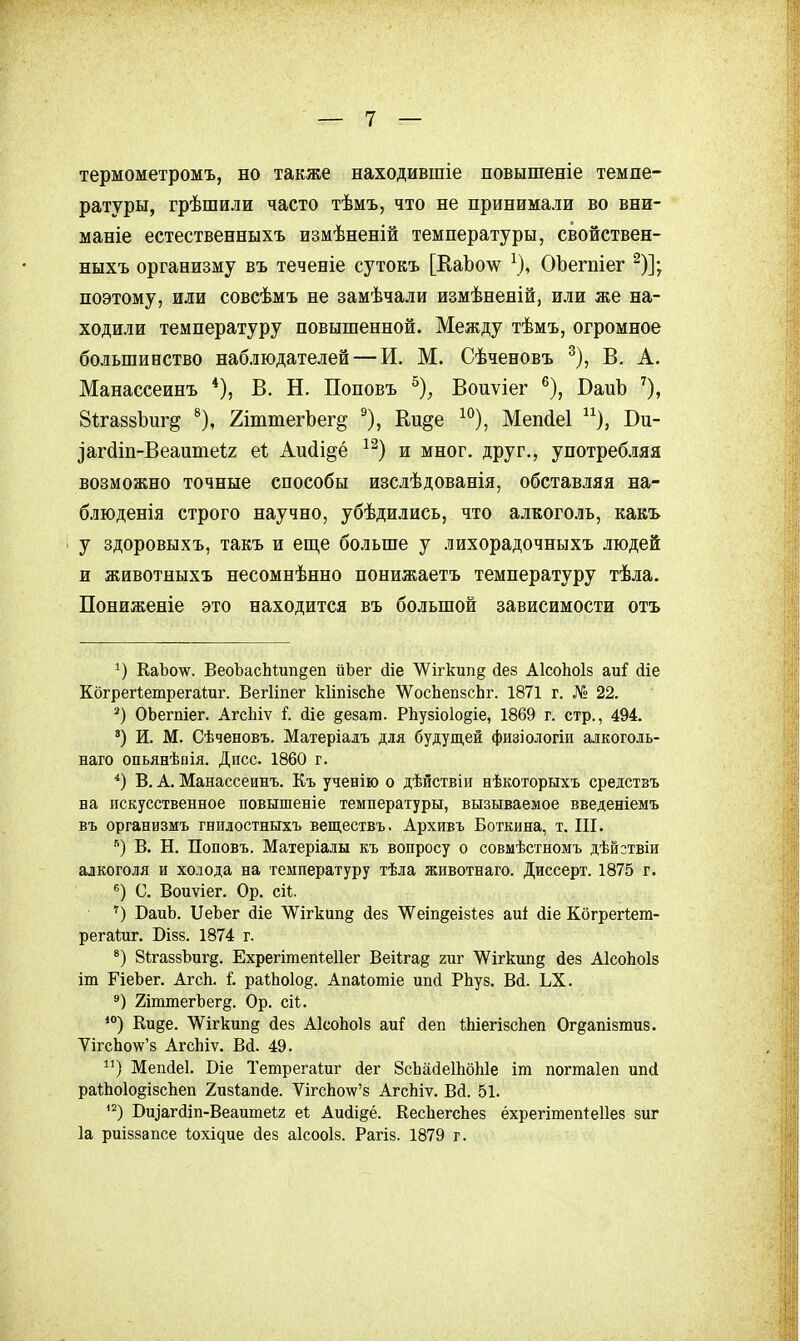 термометромъ, но также находившіе повышеніе темпе- ратуры, грѣшили часто тѣмъ, что не принимали во вни- маніе естественныхъ измѣненій температуры, свойствен- ныхъ организму въ теченіе сутокъ [КаЬо\ѵ^ ^), ОЪегпіег ^)]; поэтому, или совсѣмъ не замѣчали измѣненій, или же на- ходили температуру повышенной. Между тѣмъ, огромное большинство наблюдателей — И. М. Сѣченовъ ^), В. А. Манассеинъ *), В. Н. Поповъ ^), Воиѵіег ^), СаиЪ 8і;га88Ьиг§ ^), ХіштегЪег^ ^), Ки^е ^^), Мепйеі ^^), Ви- Загдіп-Веаишеіг еі; Аи(іі§ё и мног. друг., употребляя возможно точные способы изслѣдованія, обставляя на- блюденія строго научно, убѣдились, что алкоголь, какъ ' у здоровыхъ, такъ и еш,е больше у лихорадочныхъ людей и животныхъ несомнѣнно понижаетъ температуру тѣла. Пониженіе это находится въ большой зависимости отъ КаЪо'^у. ВеоЪасЬШп^еп йЪег сііе \Ѵігкип§ йез АІсоЬоІз ші (ііе КбгрегІетрегаШг. Вегііпег кІіпізсЬе \УосЬеп8сЬг. 1871 г. № 22. ОЬегпіег. АгсЬіѵ Ше ^езат. РЬузіоІо^іе, 1869 г. стр., 494. ') И. М. Сѣченовъ. Матеріалъ для будущей физіологіи алкоголь- наго опьянѣаія. Дисс. 1860 г. В. А. Манассеинъ. Къ ученію о дѣйствіи нѣкоторыхъ средствъ на искусственное повышеніе температуры, вызываемое введеніемъ въ организмъ гнплостныхъ веществъ. Архивъ Боткина, т. Ш. В. Н. Поповъ. Матеріалы къ вопросу о совмѣстномъ дѣйзтвіи алкоголя и холода на температуру тѣла животнаго. Диссерт. 1875 г. С. Воиѵіег. Ор. сіі. '') ВаиЪ. ІІеЪег сііе ѴѴ^ігкип^ йез \Ѵеіп§еІ8І;е8 аиі йіе Кбгрегіет- регаШг. ОІ88. 1874 г. 8і;га88Ъиг§. Ехрегітепіеііег Веіігад гиг 'ѴѴігкипд (іе8 АІсоЬоІз іш ГіеЬег. АгсЬ. і. ра1;Ьо1о§. Апа^отіе ипй РЬуз. Вй. ЬХ. 2іттегЪег§. Ор. сіі. *°) Еи§е. ЛѴігкип^ йез АІсоЬоІз ті йен ШіегізсЬеп Ог^апізтиз. ѴігсЬо\ѵ'8 АгсЬіѵ. В(і. 49. ) Меп(іе1. Віе Тетрегаіиг іег ЗсЬайеШбЫе іт погтаіеп ипсі раіЬоІодізсЬеп Хизіапйе. ѴігсЬо'ѵѵ'8 АгсЬіѵ. Вй. 51. '^) Ви^агйіп-Веаитеіг е1 Аийідё. КесЬегсЬез ёхрегішепіеііез зиг 1а риіззапсе 1;оxі^ие йез аісооіз. Рагіз. 1879 г.