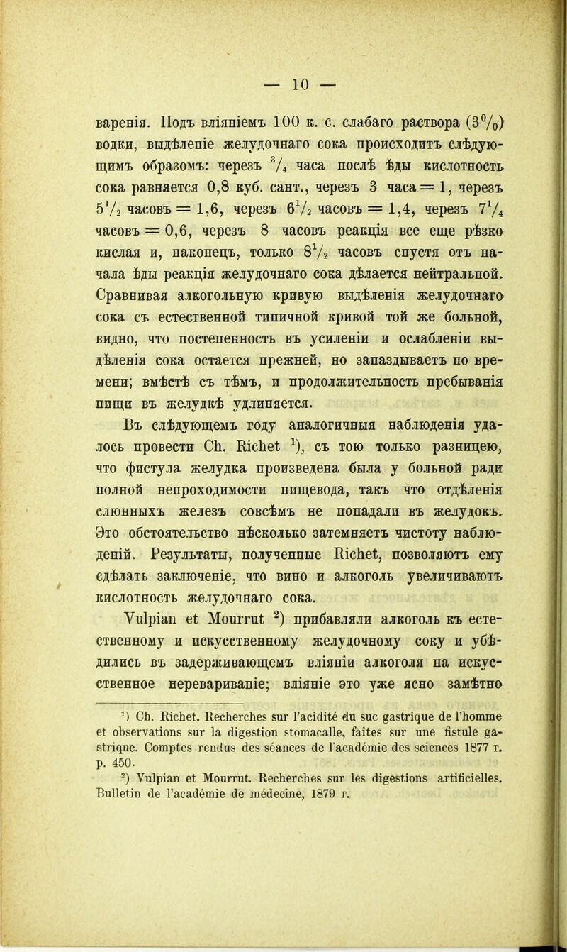 варенія. Подъ вліяніемъ 100 к. с. слабаго раствора (ЗѴо) водки, выдѣленіе желудочнаго сока происходить слѣдую- щимъ образомъ: черезъ Ѵ4 часа послѣ ѣды кислотность сока равняется 0,8 куб. сант,, черезъ 3 часа= 1, черезъ 5'/2 часовъ =1,6, черезъ 6Ѵ2 часовъ = 1,4, черезъ часовъ = 0,6, черезъ 8 часовъ реакція все еще рѣзко кислая и, наконецъ, только 8Ѵ2 часовъ спустя отъ на- чала ѣды реакція желудочнаго сока дѣлается нейтральной. Сравнивая алкогольную кривую выдѣленія желудочнаго сока съ естественной типичной кривой той же больной, видно, что постепенность въ усиленіи и ослабленіи вы- дѣленія сока остается прежней, но запаздываетъ по вре- мени; вмѣстѣ съ тѣмъ, и продолжительность пребыванія пищи въ желудкѣ удлиняется. Въ слѣдующемъ году аналогичныя наблюденія уда- лось провести СЬ. Кісііеі; ^), съ тою только разницею, что фистула же.іудка произведена была у больной ради полной непроходимости пищевода, такъ что отдѣленія слюнныхъ железъ совсѣмъ не попадали въ желудокъ. Это обстоятельство нѣсколько затемняетъ чистоту наблю- деній. Результаты, по.ііученные КісЬеІ, позволяютъ ему сдѣлать заключеніе, что вино и алкоголь увеличиваютъ кислотность желудочнаго сока. Ѵиіріап еі Моиггпі; прибавляли алкоголь къ есте- ственному и искусственному желудочному соку и убѣ- дились въ задерживающемъ вліяніи алкоголя на искус- ственное иеревариваніе; вліяніе это уже ясно замѣтно СЬ. КісЬеі. КесЬегсЬез зиг Гасійііё йи зис §а8^^і^ие (іе ГЬотте еі оЬзегѵаиопв зиг 1а сІі§езііоп зіотасаііе, іаііез зиг ипе йзШІе §а- 81;гі^ие. Сотрѣез гепсіиз йез зёапсез йе Гасасіётіе йез зсіепсез 1877 г. р. 450. Ѵиіріап еі; Моиггиі. КесЬегсЬез зиг Іез (іі§езІіоп8 агіійсіеііез. Виііеііп Де Гасайётіе сіе тёйесте, 1879 г.