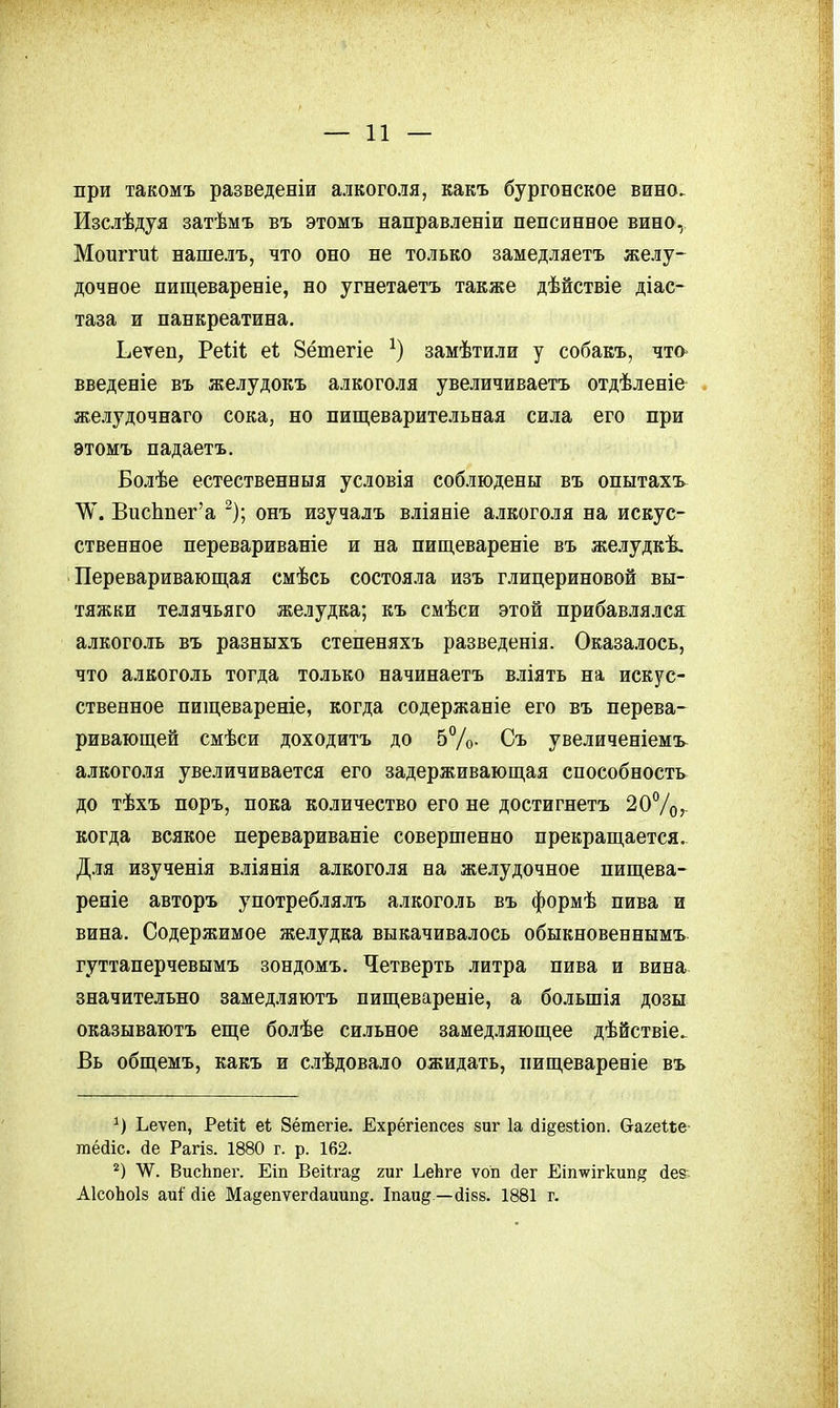 при такомъ разведеніи алкоголя, какъ бургонское вино. Изслѣдуя затѣмъ въ этомъ направленіи пепсинвое вино, Моиггиі нашелъ, что оно не только замедляетъ желу- дочное пищевареніе, но угнетаетъ также дѣйствіе діас- таза и панкреатина. Ьеѵеп, Реііі еі; 8ётегіе замѣтили у собакъ, что> введеніе въ желудокъ алкоголя увеличиваетъ отдѣленіе . желудочнаго сока, но пищеварительная сила его при этомъ падаетъ. Болѣе естественныя условія соблюдены въ опытахъ ѴѴ. ВисЬпег'а ^); онъ изучалъ вліяніе алкоголя на искус- ственное перевариваніе и на пищевареніе въ желудкѣ. Переваривающая смѣсь состояла изъ глицериновой вы- тяжки телячьяго желудка; къ смѣси этой прибавлялся алкоголь въ равныхъ степеняхъ разведенія. Оказалось, что алкоголь тогда только начинаетъ вліять на искус- ственное пищевареніе, когда содержаніе его въ перева- ривающей смѣси доходить до 5%. Съ увеличеніемъ- алкоголя увеличивается его задерживающая способность до тѣхъ поръ, пока количество его не достигнетъ 20Ѵо,- когда всякое перевариваніе совершенно прекращается. Д.М изученія вліянія алкоголя на желудочное пищева- реніе авторъ употреблялъ алкоголь въ формѣ пива и вина. Содержимое же.аудка выкачивалось обыкновеннымъ гуттаперчевымъ зондомъ. Четверть литра пива и вина значительно замедляютъ пищевареніе, а большія дозы оказываютъ еще болѣе сильное замедляющее дѣйствіе. Вь общемъ, какъ и слѣдовало ожидать, пищевареніе въ Ьеѵеп, РеШ еі; 8ётегіе. Ехрёгіепсез зиг 1а (іі§е8І;іоп. Сгагеііе- гпёаіс. йе Рагіз. 1880 г. р. 162. ѴѴ. ВисЬпег. Еіп Веі1га§ гиг ^еЬ^е ѵоп сіег Еіп\ѵігкип^ йег АІсоЬоІз аиі' йіе Ма§епѵег(1аиип§. Іпаид —йівй. 1881 г.