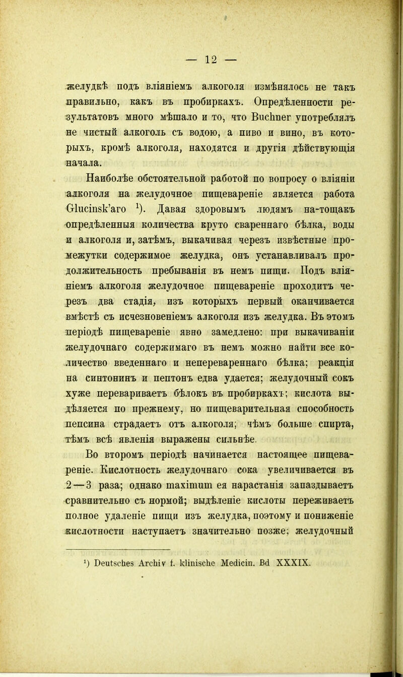 желудкѣ подъ вліяніемъ алкоголя измѣнялось не такъ правильно, какъ въ пробиркахъ. Опредѣленности ре- зультатовъ много мѣшало и то, что ВисЬпег употреблялъ не чистый алкоголь съ водою, а пиво и вино, въ кото- рыхъ, кромѣ алкоголя, находятся и другія дѣйствующія начала. Наиболѣе обстоятельной работой по вопросу о вліяніи алкоголя на желудочное пищевареніе является работа Сг1исіп8к'аго ^). Давая здоровымъ людямъ на-тощакъ опредѣленныя количества круто свареннаго бѣлка, воды и алкоголя и, затѣмъ, выкачивая черезъ извѣстные про- межутки содержимое желудка, онъ устанавливалъ про- должительность пребыванія въ немъ пищи. Подъ влія- ніемъ алкоголя же.зудочное пищевареніе проходитъ че- резъ два стадія, изъ которыхъ первый оканчивается вмѣстѣ съ исчезновеніемъ алкоголя изъ же.іудка. Въ этомъ леріодѣ пищевареніе явво замедлено: при выкачиваніи желудочнаго содержимаго въ немъ можно найти все ко- личество введеннаго и неперевареннаго бѣлка; реакція на синтонинъ и пептонъ едва удается; желудочный сокъ хуже перевариваетъ бѣлокъ въ пробиркахъ; кислота вы- дѣляется по прежнему, но пищеварительная способность пепсина страдаетъ отъ алкоголя; чѣмъ больше спирта, тѣмъ всѣ явленія выражены сильвѣе. Во второмъ періодѣ начинается настоящее пищева- рение. Кислотность же.іудочнаго сока увеличивается въ 2 — 3 раза; однако тахітит ея нарастанія запаздываетъ сравнительно съ нормой; выдѣленіе кислоты переживаетъ полное удаленіе пищи изъ желудка, поэтому и пониженіе кислотности наступаетъ значительно позже; желудочный 1) БеиІзсЬез АгсЫѵ і. кііпізсііе Мейісіп. ва XXXIX.