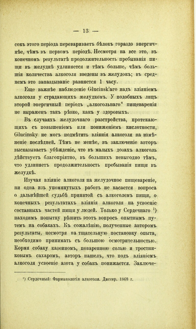 сокъ этого періода перевариваетъ бѣлокъ гораздо энергич- нѣе, чѣмъ въ первомъ періодѣ. Несмотря на все это, въ конечномъ результатѣ продолжительность пребыванія пи- щи въ желудкѣ удлиняется и тѣмъ больше, чѣмъ боль- шія количества алкоголя введены въ желудокъ; въ сред- немъ это запаздываніе равняется 1 часу. Еще важнѣе наблюденіе Сг1исіп8к'аго надъ вліяніемъ^ алкоголя у страдающихъ желудкомъ. У подобныхъ лицъ второй энергичный періодъ „алкогольнаго пищеваренія не выраженъ такъ рѣзко, какъ у здоровыхъ. Въ случаяхъ желудочнаго разстройства, протекаю- щихъ съ повышеніемъ или пониженіемъ кислотности Сгіисіпзку не могъ подмѣтить вліянія алкоголя на измѣ- неніе послѣдней. Тѣмъ не менѣе, въ заключеніе авторъ высказываетъ убѣжденіе, что въ малыхъ дозахъ алкоголь дѣйствуетъ благопріятно, въ большихъ невыгодно тѣмъ, что удлиняетъ продолжительность пребыванія пищи въ желудкѣ. Изучая вліяніе алкоголя на желудочное пищевареніе, ни одна изъ упомянутыхъ работъ не касается вопроса о дальнѣйшей судьбѣ принятой съ алкоголемъ пищи, о конечныхъ результатахъ вліянія алкоголя на усвоеніе составныхъ частей пищи у людей. Только у Сердечнаго находимъ попытку рѣшить этотъ вопросъ опытнымъ пу- темъ на собакахъ. Къ сожалѣнію, полученные авторомъ результаты;, несмотря на тщательную постановку опыта, необходимо принимать съ большою осмотрительностью.. Кормя собаку казеиномъ, поваренною солью и тростни- ковымъ сахаромъ, авторъ нашелъ, что подъ вліяніемъ алкоголя усвоеніе азота у собакъ понижается. Заключе- ') Сердечный: Фармакологія алкоголя. Диссер. 1868 г.