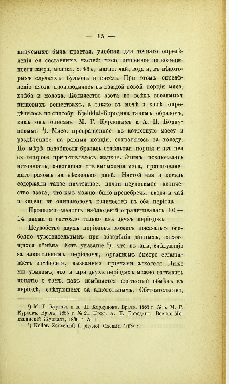 пытуемыхъ была простая, удобная для точнаго опредѣ- ленія ея составныхъ частей: мясо, лишенное но возмож- ности жира, молоко, хлѣбъ, масло, чай, вода и, въ нѣкото- рыхъ случаяхъ, бульонъ и кисель. При этомъ онредѣ- леніе азота производилось въ каждой новой порціи мяса, хлѣба и молока. Количество азота во всѣхъ вводимыхъ пищевыхъ веществахъ, а также въ мочѣ и калѣ опре- дѣ.іялось по способу КіеІіИаІ-Бородина такимъ образомъ, какъ онъ описанъ М. Г. Курловымъ и А. П. Корку- новымъ ^). Мясо, превращенное въ кот.іетную массу и раздѣленное на равныя порціи, сохранялось на холоду. По мѣрѣ надобности бралась отдѣльная порція и изъ нея ех іетроге приготовлялось жаркое. Этимъ исключалась неточность, зависящая отъ высыханія мяса, приготовляе- маго разомъ на нѣсколько дней. Настой чая и кисель содержали такое ничтожное, почти неуловимое ко.іиче- ство азота, что имъ можно бы.іо пренебречь, вводя и чай и кисель въ одинаковомъ количествѣ въ оба періода. Продолжительность наблюденій ограничива-тась 10 — 14 днями и состояло только изъ двухъ періодовъ. Неудобство двухъ періодовъ можетъ показаться осо- бенно чувствительнымъ при обозрѣніи данныхъ, касаю- щихся обмѣна. Есть указаніе '^), что въ дни, слѣдующіе за алкогольнымъ періодомъ, организмъ быстро сглажи- ваетъ измѣненія, вызванныя пріемами алкоголя. Ниже мы увидимъ, что и при двухъ періодахъ можно составить лонятіе о томъ, какъ измѣняется азотистый обмѣнъ въ періодѣ, слѣдующемъ за алкогольнымъ. Обстоятельство, О М. Г. Курловъ и А. п. Коркуновъ. Врачъ; 1885 г. № 5. М. Г. Еурловъ. Врачъ, 1885 г. № 21. Проф. А. П. Бородинъ. Военно-Ме- дицинскій Журналъ, 1886 г. № 1. *) Кеііег. 2еіі8сЬгій I рЬуйіоі. СЬетіе. 1889 г.