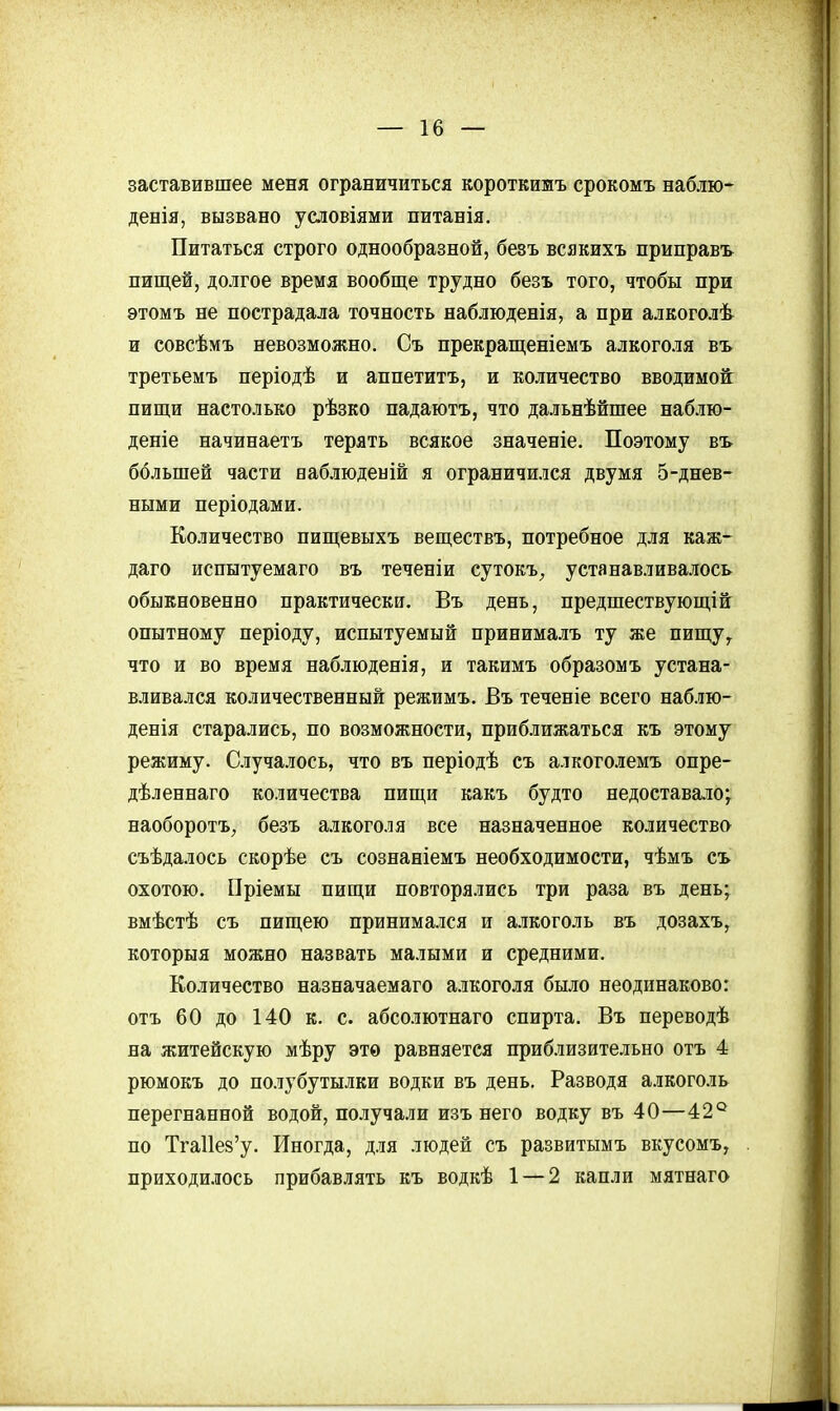 заставившее меня ограничиться короткижъ срокомъ наблю- денія, вызвано усдовіями питанія. Питаться строго однообразной, безъ всякихъ приправ-ь пищей, долгое время вообще трудно безъ того, чтобы при этомъ не пострадала точность наблюденія, а при алкоголѣ и совсѣмъ невозможно. Съ прекращеніемъ алкоголя въ третьемъ періодѣ и аппетитъ, и количество вводимой: пищи настолько рѣзко падаютъ, что дальнѣйшее наблю- дете начинаетъ терять всякое значеніе. Поэтому въ большей части еаблюдеыій я ограничился двумя 5-днев- ными періодами. Количество пищевыхъ веществъ, потребное для каж- даго испытуемаго въ теченіи сутокъ^ устанавливалось обыкновенно практически. Въ день, предшествующ!й опытному періоду, испытуемый принима.ііъ ту же пищу, что и во время наблюденія, и такимъ образомъ устана- вливался количественный режимъ. Въ теченіе всего наблю- денія старались, по возможности, приближаться къ этому режиму. Случалось, что въ періодѣ съ алкоголемъ опре- дѣленнаго количества пищи какъ будто недоставало; наоборотъ, безъ алкоголя все назначенное количество съѣдалось скорѣе съ сознаніемъ необходимости, чѣмъ съ охотою, Пріемы пищи повторялись три раза въ день; вмѣстѣ съ пищею принимался и алкоголь въ дозахъ, которыя можно назвать малыми и средними. Количество назначаемаго алкоголя было неодинаково: отъ 60 до 140 к. с. абсолютнаго спирта. Въ переводѣ на житейскую мѣру это равняется приблизительно отъ 4 рюмокъ до полубутылки водки въ день. Разводя алкоголь перегнанной водой, получали изъ него водку въ 40—42° по ТгаИез'у, Иногда, для людей съ развитымъ вкусомъ, приходи.!іось прибавлять къ водкѣ 1 — 2 капли мятнаго