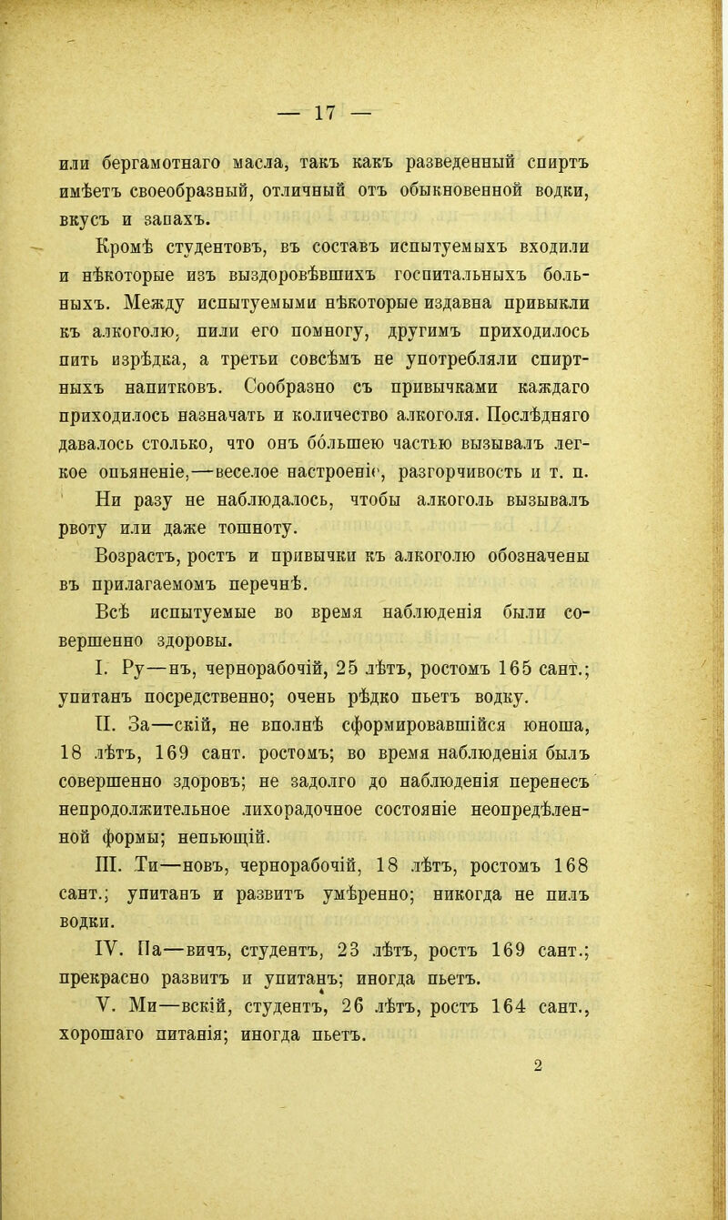 или бергамотнаго масла, такъ какъ разведенный спиртъ имѣетъ своеобразный, отличный отъ обыкновенной водки, вкусъ и запахъ. Кромѣ студентовъ, въ составъ испытуемыхъ входили и нѣкоторые изъ выздоровѣвшихъ госпитальныхъ боль- ныхъ. Между испытуемыми нѣкоторые издавна привыкли къ алкоголю^ пили его помногу, другимъ приходилось пить изрѣдка, а третьи совсѣмъ не употребляли спирт- ныхъ напитковъ. Сообразно съ привычками каждаго приходилось назначать и количество алкоголя. Прслѣдняго давалось столько, что онъ большею частью вызывалъ лег- кое опьяненіе,—веселое настроені(', разгорчивость и т. п. Ни разу не наблюдалось, чтобы алкоголь вызывалъ рвоту или даже тошноту. Возрастъ, ростъ и привычки къ алкоголю обозначены въ прилагаемомъ перечнѣ. Всѣ испытуемые во время наблюденія были со- вершенно здоровы. I. Ру—нъ, чернорабочій, 25 лѣтъ, ростомъ 165 сант.; упитанъ посредственно; очень рѣдко пьетъ водку. П. За—скій, не вполнѣ сформировавшійся юноша, 18 лѣтъ, 169 сант. ростомъ; во время наб.іюденія былъ совершенно здоровъ; не задолго до наблюденія перенесъ непродолжительное лихорадочное состояніе неопредѣлен- ной формы; непьющій. ПІ. Ти—новъ, чернорабочій, 18 лѣтъ, ростомъ 168 сант.; упитанъ и развитъ умѣренно; никогда не пилъ водки. IV. Па—вичъ, студентъ, 23 .іѣтъ, ростъ 169 сант.; прекрасно развитъ и упитанъ; иногда пьетъ. V. Ми—вскій, студентъ, 26 .іѣтъ, ростъ 164 сант., хорошаго питанія; иногда пьетъ. 2