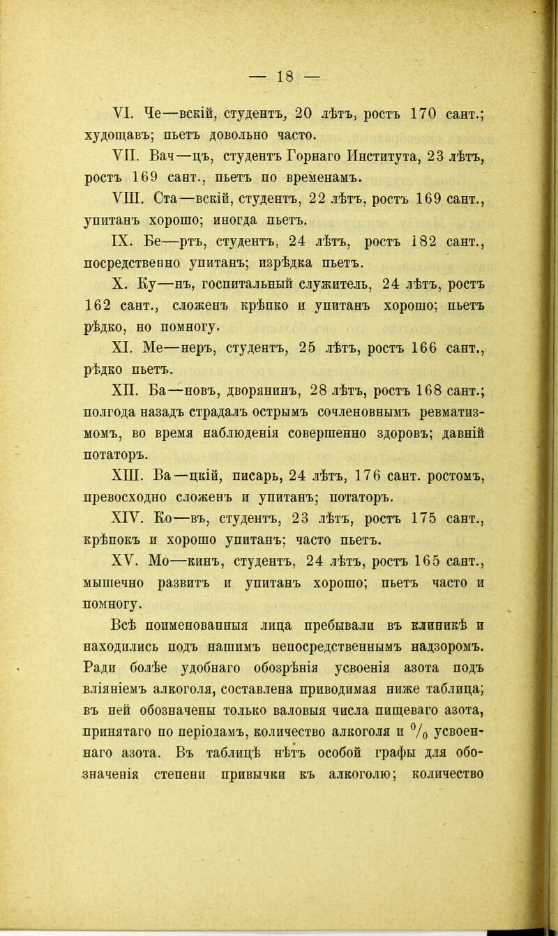 VI. Че—вскій, студентъ, 20 лѣтъ, ростъ 170 сант.; худощавъ; пьетъ довольно часто. VII. Вач—цъ, студентъ Горнаго Института, 23 лѣтъ, ростъ 169 сант., пьетъ по временамъ. ѴШ. Ста—вскій, студентъ, 22 .іѣтъ, ростъ 169 сант., упитанъ хорошо; иногда пьетъ. IX. Бе—ртъ, студентъ, 24 лѣтъ, ростъ 182 сант., посредствевно упитанъ; изрѣдка пьетъ. X. Ку—нъ, госпитальный служитель, 24 лѣтъ, ростъ 162 сант., сіоженъ крѣпко и упитанъ хорошо; пьетъ рѣдко, но помногу. XI. Ме—неръ, студентъ, 25 лѣтъ, ростъ 166 сант., рѣдко пьетъ. XII. Ба—новъ, дворянинъ, 28 лѣтъ, ростъ 168 сант.; полгода назадъ страдалъ острымъ сочленовнымъ ревматиз- момъ, во время наблюденія совершенно здоровъ; давній потаторъ. XIII. Ва—цкій, писарь, 24 лѣтъ, 176 сант. ростомъ, лревосходно сложенъ и упитанъ; потаторъ. ХІѴ. Ко—въ, студентъ, 23 лѣтъ, ростъ 175 сант., крѣпокъ и хорошо упитанъ; часто пьетъ. XV. Мо—кинъ, студентъ, 24 .зѣтъ, ростъ 165 сант., жышечно развитъ и упитанъ хорошо; пьетъ часто и помногу. Всѣ поименованныя лица пребывали въ клиникѣ и находились подъ нашимъ непосредственнымъ надзоромъ. Ради болѣе удобнаго обозрѣнія усвоенія азота подъ вліяніемъ алкоголя, составлена приводимая ниже таблица; въ ней обозначены только валовыя числа пищеваго азота, принятаго по періодамъ, количество алкоголя и % усвоен- наго азота. Въ таблицѣ нѣтъ особой графы для обо- значенія степени привычки къ алкоголю; количество