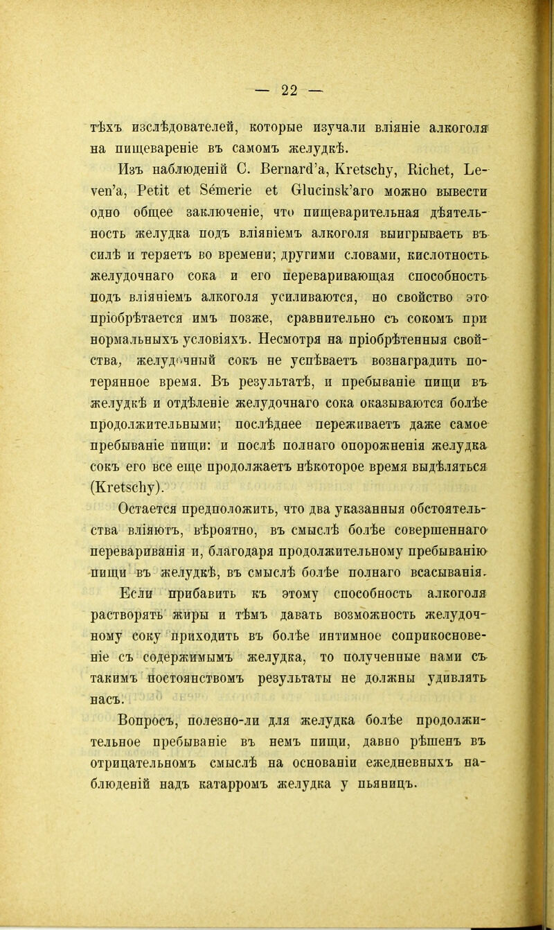 тѣхъ изслѣдователей, которые изучали вліяніе алкоголе на пищевареніе въ самомъ желудкѣ. Изъ наблюденій С. Вегпагй'а, КгеізсЬу, КкЬе!, Ье- ѵеп'а, Реііі еі; 8ётегіе Сг1исіп8к'аго можно вывести одно обш,ее заключеніе, что пищеварительная дѣятель- ность желудка подъ вліявіемъ алкоголя выигрываеть въ силѣ и теряетъ во времени; другими словами, кислотность желудочнаго сока и его переваривающая способность подъ вліяБІемъ алкоголя усиливаются, но свойство это пріобрѣтается имъ позже, сравнительно съ сокомъ при нормальныхъ условіяхъ. Несмотря на пріобрѣтееныя свой- ства, желудочный сокъ не успѣваетъ вознаградить по- терянное время. Въ результатѣ, и пребываніе пищи въ желудкѣ и отдѣлеиіе желудочнаго сока оказываются болѣе- продолжительными; послѣдоее пережпваетъ даже самое пребываніе пищи: и послѣ полнаго опорожненія желудка сокъ его все еще продолжаетъ нѣкоторое время выдѣляться (Кгеізсііу). Остается предположить, что два указанныя обстоятель- ства вліяютъ, вѣроятно, въ смыслѣ болѣе совершеннаго- перевариванія и, благодаря продолжительному пребыванію пищи въ желудкѣ, въ смыслѣ болѣе полнаго всасыванія. Если прибавить къ этому способность алкоголя растворять жиры и тѣмъ давать возможность желудоч- ному соку приходить въ болѣе интимное соприкоснове- ніе съ содержимымъ желудка, то полученные вами съ такимъ постоянствомъ результаты не должны удивлять насъ. Вопросъ, полезно-ли для желудка болѣе продолжи- тельное пребываніе въ немъ пищи, давно рѣшенъ въ отрицательномъ смыслѣ на основаніи ежедневвыхъ на- блюденій надъ катарромъ желудка у пьяницъ.