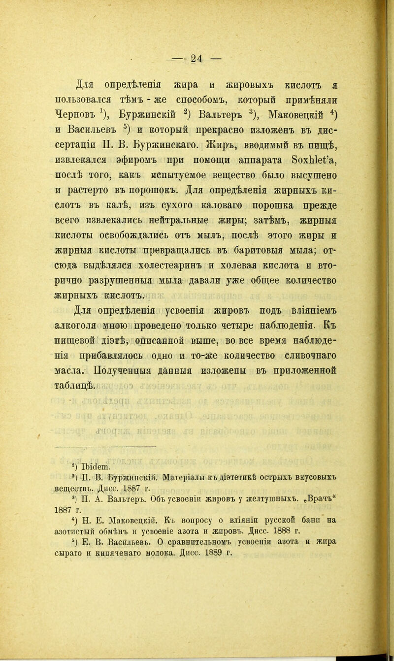 Для опредѣленія жира и жировыхъ кислотъ я пользовался тѣмъ - же способомъ, который примѣняли Черновъ ^), Буржинскій Вальтеръ ^), Маковецкій *) и Васильевъ и который прекрасно изложенъ въ дис- сертаціи П. В. Буржинскаго. Жиръ, вводимый въ пищѣ, извлекался эфиромъ при помощи аппарата ЗохЫек'а, послѣ того, какъ испытуемое вещество было высушено и растерто въ порошокъ. Для опредѣленія жирныхъ ки- слотъ въ калѣ, изъ сухого каловаго порошка прежде всего извлекались нейтральные жиры; затѣмъ, жирныя кислоты освобождались отъ мылъ, послѣ этого жиры и жирныя кислоты превращались въ баритовыя мыла; от- сюда выдѣлялся холестеаринъ и холевая кислота и вто- рично разрушенныя мыла давали уже общее количество жирныхъ кислотъ. Для опредѣленія усвоенія жировъ подъ вліяніемъ а.лкоголя мною проведено только четыре наблюденія. Къ пищевой діэтѣ, описанной выше, во все время наблюде- нія прибавлялось одно и то-же количество сливочнаго масла. Полученный данныя изложены въ приложенной таблицѣ. *) ІЬісІет. *) П. В. Буржпнскій. Матеріалы къдіэтетикѣ острыхъ вкусовыхъ веществъ. Дисс. 1887 г. П. А. Вальтеръ. Объ усвоееіи жировъ у желтушныхъ. „Врачъ 1887 г. *) Н. Е. Маковецкііі. Кь вопросу о вліяніи русской бани на азотистый обмѣнъ и усвоеніе азота н жировъ. Дисс. 1888 г. Е. В. Васильевъ. О сравнительномъ усвоеніи азота и жира сыраго и киияченаго молока. Дисс. 1889 г.