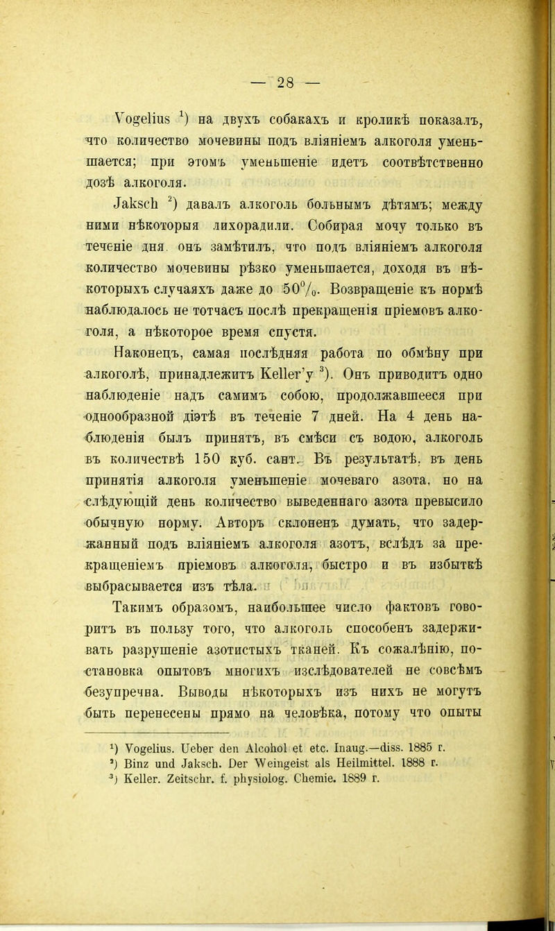 Ѵо^е1іи8 на двухъ собакахъ и кроликѣ показалъ, что количество мочевины подъ вліяніемъ алкоголя умень- шается; при этом'ь уменьшеніе идетъ соотвѣтственно дозѣ алкоголя. ^ак8сЬ давалъ алкоголь больнымъ дѣтямъ; между ними нѣкоторыя лихорадили. Собирая мочу только въ теченіе дня онъ замѣтилъ, что подъ вліяніемъ алкоголя количество мочевины рѣзко уменьшается, доходя въ нѣ- которыхъ случаяхъ даже до 50Ѵо- Возвращеніе къ нормѣ наблюдалось не тотчасъ послѣ прекращенія пріемовъ алко- голя, а нѣкоторое время спустя. Наконецъ, самая послѣдняя работа по обмѣну при алкоголѣ, принадлежитъ КеИег'у ^). Онъ приводитъ одно наблюденіе надъ самимъ собою, продолжавшееся при однообразной діэтѣ въ теченіе 7 дней. На 4 день на- б.іюденія былъ принятъ, въ смѣси съ водою, алкоголь въ количествѣ 150 куб. сант. Въ результатѣ. въ день принятія алкоголя уменъшеніе мочеваго азота, но на •слѣдующій день количество выведеннаго азота превысило •обычную норму. Авторъ склоненъ думать, что задер- жанный подъ вліяніемъ алкоголя азотъ, вслѣдъ за пре- кращеніемъ пріемовъ алкоголя, быстро и въ избыткѣ выбрасывается изъ тѣла. Такимъ образомъ, наибольшее чисто фактовъ гово- ритъ въ пользу того, что алкоголь способенъ задержи- вать разрушеніе азотистыхъ тканей. Къ сожалѣнію, по- <;тановка опытовъ многихъ изслѣдователей не совсѣмъ безупречна. Выводы нѣкоторыхъ изъ нихъ не могутъ 'быть перенесены прямо на человѣка, потому что опыты Ѵодеііиз. ІІеЬег йеп АІсоЬоІ еі еЬс. Іпаи§.—сіізз. 1885 г. ') ВІП2 ип(1 ^ак8сЬ. Оеѵ \Ѵеіп§еІ8і аіз Неіішіііеі. 1888 г. Кеііег. 2еіІ8сЬг. і. рііузіоіо^. СЬетіе. 1889 г.