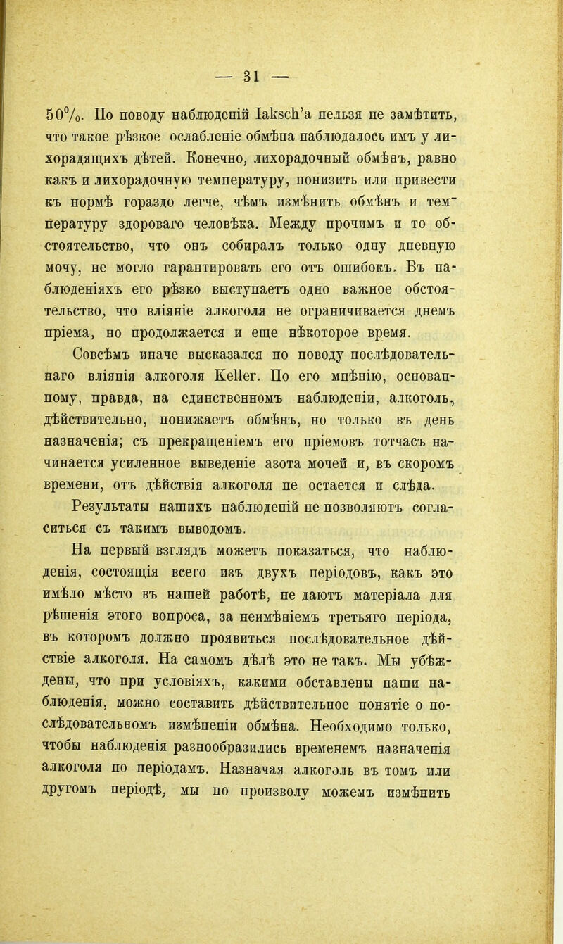 50Ѵо- По поводу наблюденій ХакзсЬ'а нельзя не замѣтить, что такое рѣзкое ослабленіе обмѣна наблюдалось имъ у ли- хорадящихъ дѣтей. Конечно, лихорадочный обмѣаъ, равно какъ и лихорадочную температуру, понизить или привести къ нормѣ гораздо легче, чѣмъ измѣнить обмѣнъ и тем пературу здороваго человѣка. Между прочимъ и то об- стоятельство, что онъ собиралъ только одну дневную мочу, не могло гарантировать его отъ ошибокъ. Въ на- блюденіяхъ его рѣзко выступаетъ одно важное обстоя- тельствО; что вліяніе алкоголя не ограничивается днемъ пріема, но продолжается и еще нѣкоторое время. Совсѣмъ иначе высказался по поводу послѣдователь- наго вліянія алкоголя Кеііег. По его мнѣнію, основан- ному, правда, на единственномъ наблюденіи, алкоголь, дѣйствительно, понижаетъ обмѣнъ, но только въ день назначенія; съ прекращеніемъ его пріемовъ тотчасъ на- чинается усиленное выведеніе азота мочей и, въ скоромъ времени, отъ дѣйствія алкоголя не остается и слѣда. Результаты нашихъ наблюденій не позволяютъ согла- ситься съ такимъ выводомъ. На первый взглядъ можетъ показаться, что наблю- денія, состоящія всего изъ двухъ періодовъ, какъ это имѣло мѣсто въ нашей работѣ, не даютъ матеріала для рѣшенія этого вопроса, за неимѣніемъ третьяго періода, въ которомъ должно проявиться послѣдовательное дѣй- ствіе алкоголя. На самомъ дѣлѣ это не такъ. Мы убѣж- дены, что при условіяхъ, какими обставлены наши на- блюденія, можно составить дѣйствительное понятіе о по- слѣдовательвомъ измѣненіи обмѣна. Необходимо только, чтобы наблюденія разнообразились временемъ назначенія алкоголя по періодамъ. Назначая алкоголь въ томъ или другомъ періодѣ^ мы по произволу можемъ измѣнить