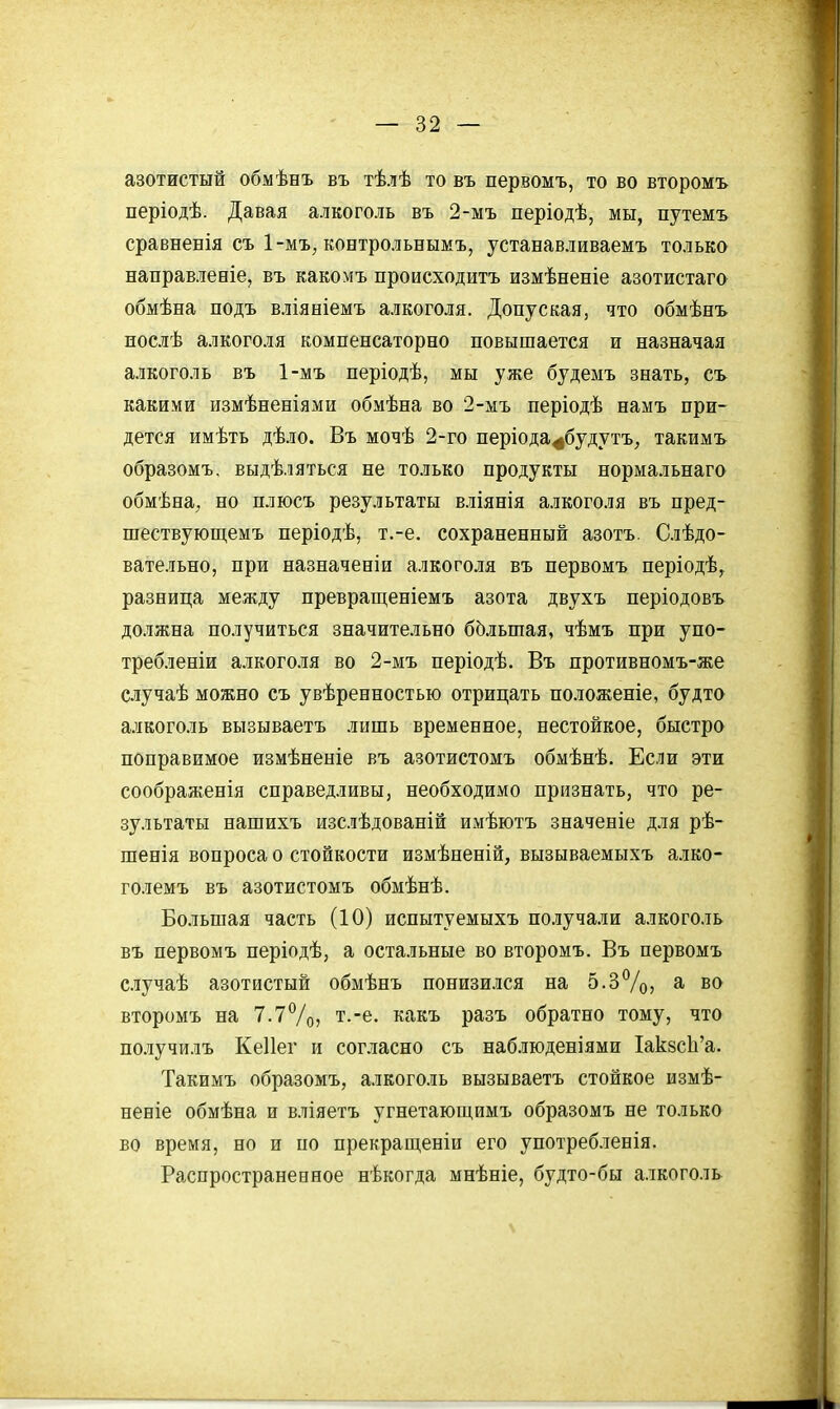 азотистый обмѣнъ въ тѣлѣ то въ первомъ, то во второмъ періодѣ. Давая алкоголь въ 2-мъ періодѣ, мы, путемъ сравненія съ 1-мъ, контрольнымъ, устанавливаемъ только направлееіе, въ какомъ происходитъ измѣненіе азотистага обмѣна подъ вліяніемъ алкоголя. Допуская, что обмѣнъ иослѣ алкоголя компенсаторно повышается и назначая алкоголь въ 1-мъ періодѣ, мы уже будемъ знать, съ какими измѣненіями обмѣна во 2-мъ періодѣ намъ при- дется имѣть дѣло. Въ мочѣ 2-го періода^будутъ, такимъ образомъ, выдѣляться не только продукты нормальнаго обмѣна, но плюсъ результаты вліянія алкоголя въ пред- шествующемъ періодѣ, т.-е. сохраненный азотъ. Слѣдо- вательно, при назначеніи алкоголя въ первомъ періодѣ, разница между превращеніемъ азота двухъ періодовъ должна получиться значительно бЬльшая, чѣмъ при упо- требленіи алкоголя во 2-мъ періодѣ. Въ противномъ-же случаѣ можно съ увѣренностью отрицать положеніе, будто алкоголь вызываетъ лишь временное, нестойкое, быстро поправимое измѣненіе въ азотистомъ обмѣнѣ. Если эти соображенія справедливы, необходимо признать, что ре- зультаты нашихъ изслѣдованій имѣютъ значеніе для рѣ- шенія вопроса о стойкости измѣненій, вызываемыхъ алко- големъ въ азотистомъ обмѣнѣ. Большая часть (10) испытуемыхъ получали алкоголь въ первомъ періодѣ, а остальные во второмъ. Въ первомъ случаѣ азотистый обмѣнъ понизился на 5.3%? ^ во второмъ на 7.7Ѵо> т.-е. какъ разъ обратно тому, что получилъ Кеііег и согласно съ наблюденіями Іак8с1і'а. Такимъ образомъ, алкоголь вызываетъ стойкое измѣ- неніе обмѣна и вліяетъ угнетаюш,имъ образомъ не только во время, но и по прекращеніи его употреб.іенія. Распространенное нѣкогда мнѣніе, будто-бы алкоголь \