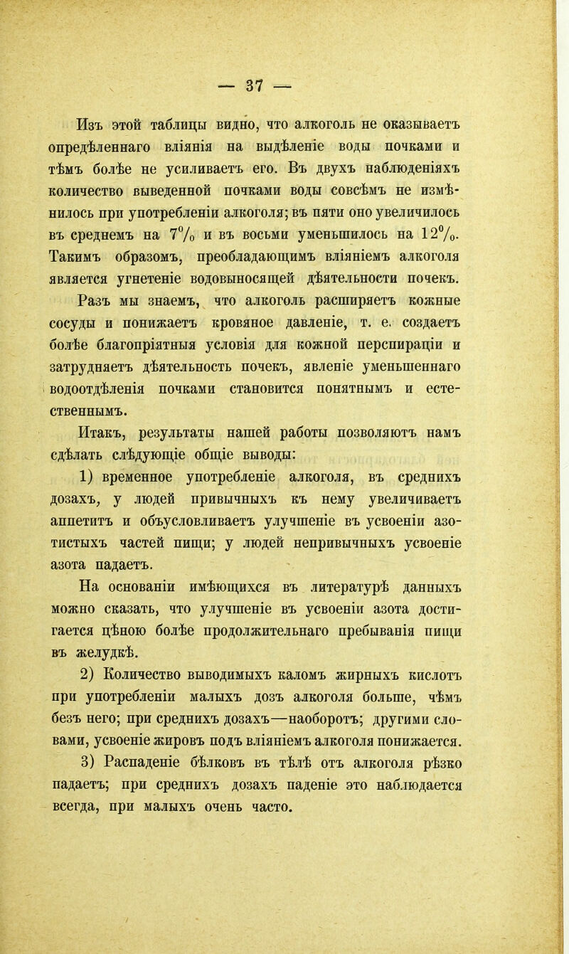 Изъ этой таблицы видно, что алкоголь не оказываетъ опредѣленнаго вліянія на выдѣленіе воды почками и тѣмъ болѣе не усиливаетъ его. Въ двухъ наблюденіяхъ количество выведенной почками воды совсѣмъ не измѣ- нилось при употребленіи алкоголя; въ пяти оно увеличилось въ среднемъ на 7% и въ восьми уменьшилось на 12%- Такимъ образомъ, преобладающимъ вліяніемъ алкоголя является угнетеніе водовыносящей дѣятельности почекъ. Разъ мы знаемъ, что алкоголь расширяетъ кожные сосуды и понижаетъ кровяное давленіе, т. е. создаетъ болѣе благопріятныя условія для кожной перспираціи и затрудняетъ дѣятельность почекъ, явленіе уменьшеннаго водоотдѣленія почками становится понятнымъ и есте- ственнымъ. Итакъ, результаты нашей работы позволяютъ намъ сдѣлать слѣдующіе общіе выводы: 1) временное употребленіе алкоголя, въ среднихъ дозахъ, у людей привычныхъ къ нему увеличиваетъ аппетитъ и объусловливаетъ улучшеніе въ усвоеніи азо- тистыхъ частей пищи; у людей непривычныхъ усвоеніе азота падаетъ. На основаніи имѣюш,ихся въ литературѣ данныхъ можно сказать, что улучшеніе въ усвоеніи азота дости- гается цѣною болѣе продолжительнаго пребыванія пищи въ желудкѣ. 2) Количество выводимыхъ каломъ жирныхъ кислотъ при употребленіи малыхъ дозъ алкоголя больше, чѣмъ безъ него; при среднихъ дозахъ—наоборотъ; другими сло- вами, усвоеніе жировъ подъ вліяніемъ алкоголя понижается. 3) Распаденіе бѣлковъ въ тѣлѣ отъ алкоголя рѣзко падаетъ; при среднихъ дозахъ наденіе это наблюдается всегда, при малыхъ очень часто.