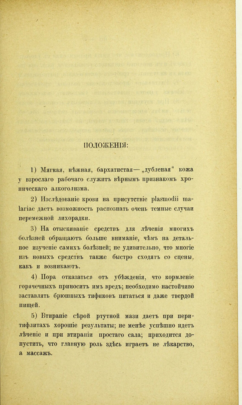 ПОЛОЖЕШЯ: 1) Мягкая, нѣжная, бархатистая—„дубленая кожа у взрослаго рабочаго служить вѣрнымъ признакомъ хро- ническаго алкоголизма. 2) Изслѣдованіе крови на присутствіе ріаяпосііі та- Іагіае даетъ возможность распознать очень темные случаи перемежной лихорадки. 3) На отыскиваніе средствъ д-ия .зѣченія многихъ бо.!іѣзней обращаютъ больше вниманіе, чѣмъ на деталь- ное изученіе самихъ болѣзней; не удивительно, что многіе изъ новыхъ средствъ также быстро сходятъ со сцены, какъ и возникаютъ. 4) Пора отказаться отъ убѣжденія, что корм.ііеніе горячечныхъ приноситъ имъ вредъ; необходимо настойчиво застав.іять брюшныхъ тификовъ питаться и даже твердой пищей. 5) Втираніе сѣрой ртутной мази даетъ при пери- тифлитахъ хорошіе результаты; не менѣе успѣшно идетъ лѣченіе и при втираніи простаго сала; приходится до- пустить, что главную роль здѣсь играетъ не лѣкарство, а массажъ.