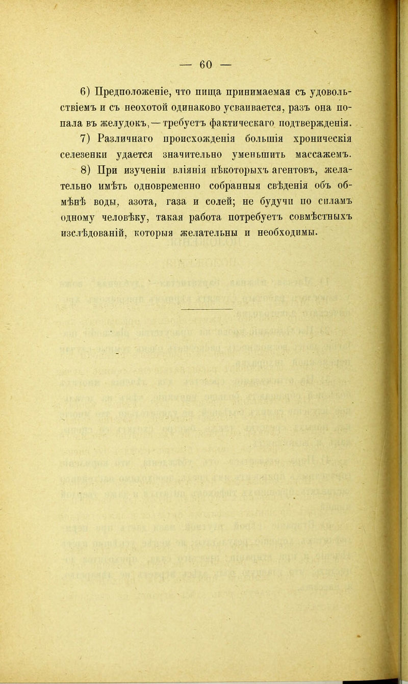 6) Предположеніе, что пища принимаемая съ удоволь- ствіемъ и съ неохотой одинаково усваивается, разъ она по- пала въ желудокъ, — требуетъ фактитескаго подтверждевія. 7) Различнаго происхожденія большія хроническія селезенки удается значительно уменьшить массажемъ. 8) При изученіи вліянія нѣкоторыхъ агентовъ, жела- тельно имѣть одновременно собранныя свѣденія объ об- мѣвѣ воды, азота, газа и солей; не будучи ио сііламъ одному человѣку, такая работа потребуетъ совмѣстныхъ изслѣдованій, которыя желательны и необходимы.