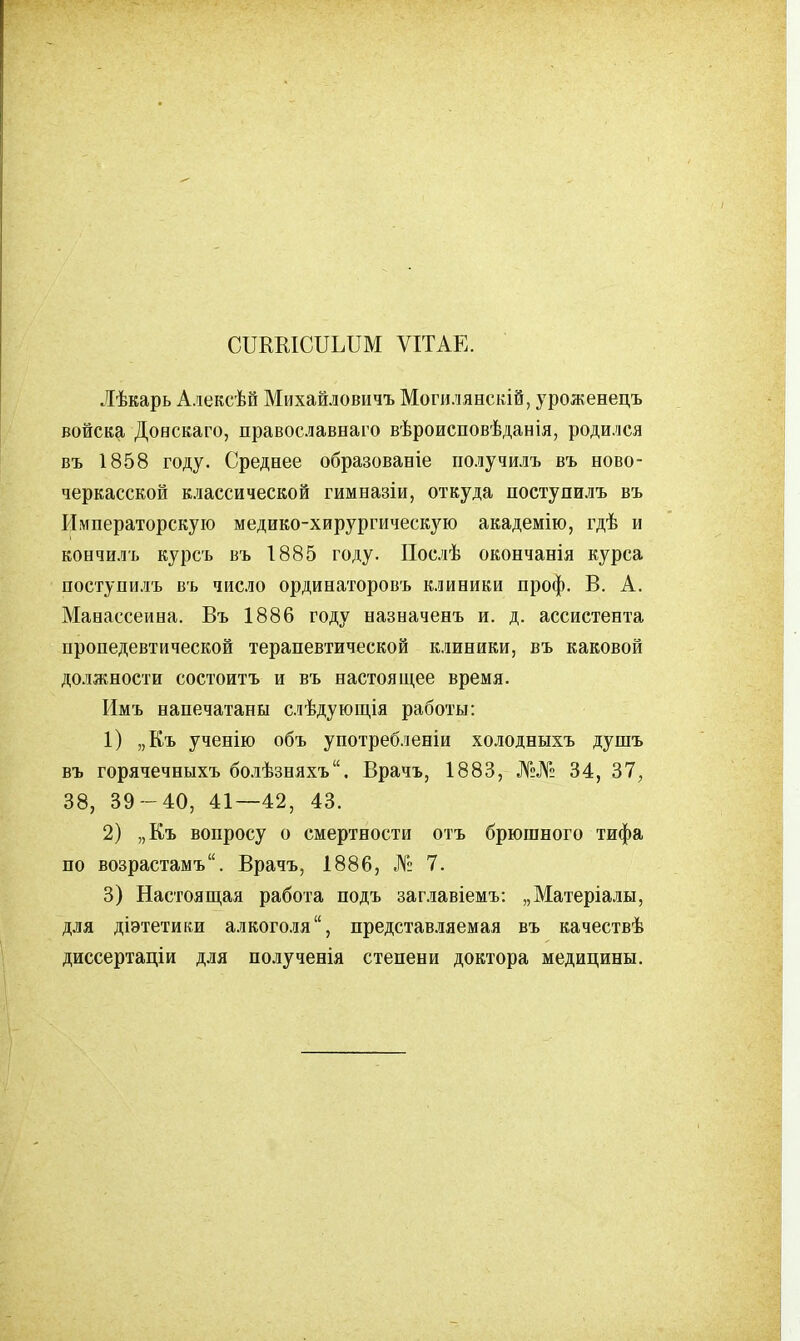 СПКМСПЬПМ ѴІТАЕ. Лѣкарь А.іексѣѲ Михайловичъ Могилянскій, уроженецъ войска Доескаго, православнаго вѣроисповѣданія, родился въ 1858 году. Среднее образованіе получилъ въ ново- черкасской классической гимназіи, откуда поступилъ въ Императорскую медико-хирургическую академію, гдѣ и КОНЧИЛ'!, курсъ въ 1885 году. Послѣ окончанія курса поступилъ въ число ординаторовъ клиники проф. В. А. Манассеина. Въ 1886 году назначенъ и. д. ассистента пропедевтической терапевтической клиники, въ каковой должности состоитъ и въ настоящее время. Имъ напечатаны слѣдующія работы: 1) „Къ ученію объ употребленіи холодныхъ душъ въ горячечныхъ болѣзняхъ. Врачъ, 1883, №№ 34, 37, 38, 39-40, 41—42, 43. 2) „Къ вопросу о смертности отъ брюшного тифа по возрастамъ. Врачъ, 1886, № 7. 3) Настоящая работа подъ заглавіемъ: „Матеріалы, для діэтетики алкоголя, представ-зяемая въ качествѣ диссертаціи для полученія степени доктора медицины.