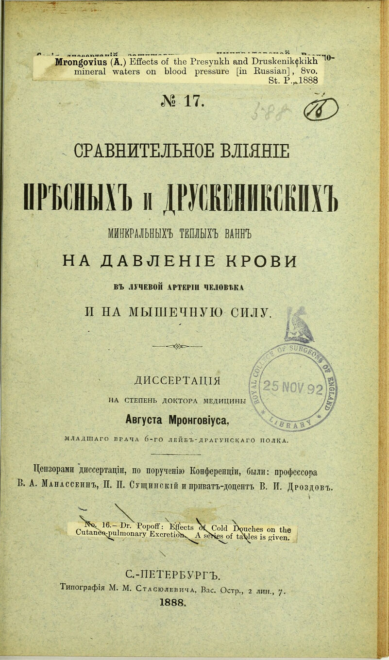 Мгоп^'оѵіи8 (А.) Ейесѣз о! ііае РгевупкЬ апсі Сгизкепікс^кікЬ тіпегаі у^аЬегз оп Ыоой ргеввиге [іп Еизвіап], 8ѵо. 8Ѣ. Р.Д888 Я. 17. ф СРАВНИТЕЛЬНОЕ ВЛІЯНІЕ МНКРАЛЬНЫХЪ ТЕПЛЫХг ВАННЪ НА ДАВЛЕНІЕ КРОВИ ВЪ ЛУЧЕВОЙ АРТЁРІН ЧЕЛОВМА И НА МЫШЕЧНУЮ СИЛУ. ДИСеЕРТАЦІЯ .■'-3 НА СТЕПЕНЬ ДОКТОРА МЕДИЦИНЫ Августа Мронговіуса, МЛАДШАГО ВРАЧА б-ГО Л Е ЙБЪ Д Р АГУ Н С К А Г О ПОЛКА Цензорами диссертаціи, по порученію Конференціи, были: профессора В. А. Манлссеинъ, П, П. Сущинскій и приватъ-доцентъ В. И. Дроздовъ. С.-ПЕТЕРБУРГЪ. Типографія М. М. СтАсюлЕвичА, Вас. Остр., 2 лин., у. 1888.