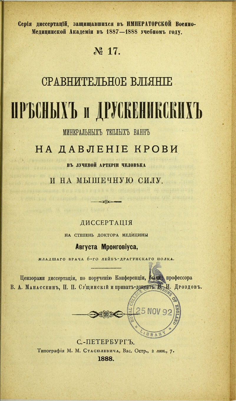 Серія диссертацШ, защищавшихся въ ИМПЕРАТОРСКОЙ Воеано- Меднцинской Академіи въ 1887—1888 учебномъ году. № 17. СРАВНИТЕЛЬНОЕ ВЛМНІЕ ИРФИИЫБ и ЛГУИВІНИКСШЪ МЙНЕРАЛЬНЫХЪ ТЕПЛЫХЪ ВАННЪ НА ДАВЛЕНІЕ КРОВИ въ ЛУЧЕВОЙ АРТЕРІИ ЧЕЛОВША И НА МЫШЕЧНУЮ СИЛУ. ДИССЕРТАЦІЯ НА СТЕПЕНЬ ДОКТОРА МЕДИЦИНЫ Августа Мронговіуса, ^МЛАДШАГО ВРАЧА 6-ГО ЛЕЙБЪ-ДРАГУНСКАГО ПОЛКА. С.-ПЕТЕРБУРГЪ. Типографія М. М. СтАСюлЕвичА, Вас. Остр., 2 лин., 7. 1888.