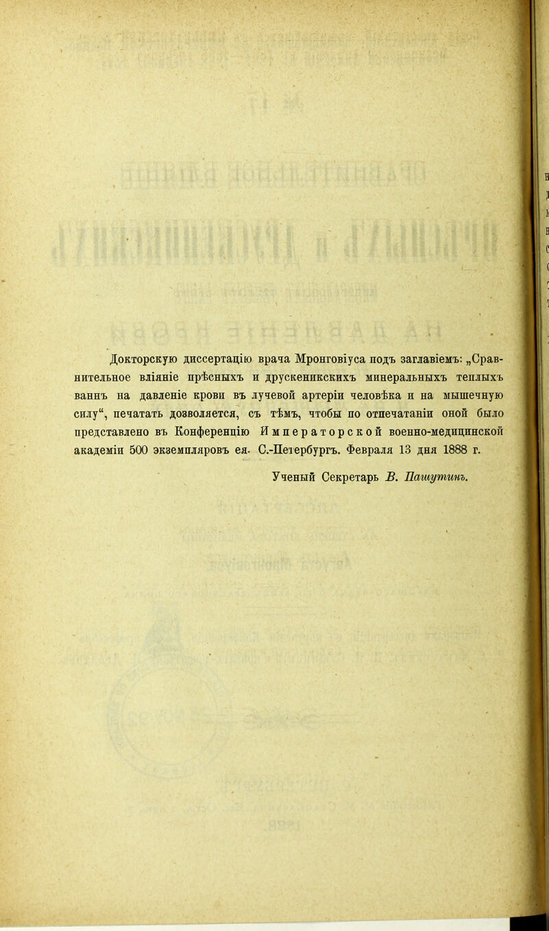 Докторскую диссертацію врача Мронговіуса подъ заглавіемъ: „Срав- нительное вліяніе прѣсныхъ и друскеникскихъ минеральныхъ теплыхъ ваннъ на давленіе крови въ лучевой артеріи человѣка и на мышечную силу, печатать дозволяется, съ тѣмъ, чтобы по отпечатаніи оной было представлено въ Конференцію Императорской военно-медицинской академіи 500 экземпляровъ ея. С.-Петербургъ. Февраля 13 дня 1888 г. Ученый Секретарь В. Пашу тит.