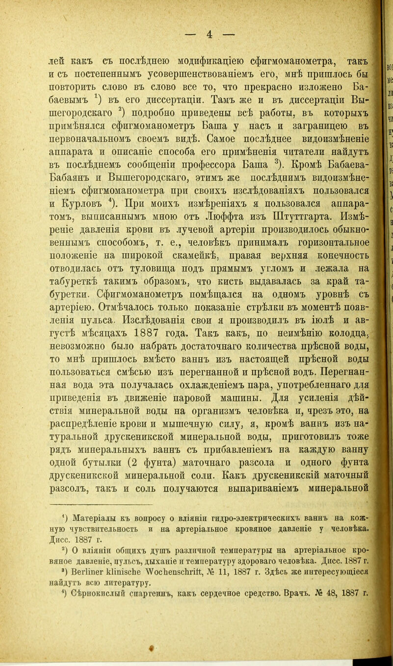 лей какъ съ послѣднею модификаціею сфигмоманометра, такъ и съ постепеннымъ усовершенствованіемъ его, мнѣ пришлось бы повторить слово въ слово все то, что прекрасно изложено Ба- баевымъ въ его диссертаціи. Тамъ же и въ диссертаціи Вы- шегородскаго подробно приведены всѣ работы, въ которыхъ примѣнялся сфигмоманометръ Баша у насъ и заграницею въ первоначальномъ своемъ видѣ. Самое послѣднее видоизмѣненіе аппарата и описаніе способа его примѣненія читатели найдутъ въ послѣднемъ сообщеніи профессора Баша ^). Кромѣ Бабаева- Бабаянъ и Вышегородскаго, этимъ же послѣднимъ видоизмѣне- ніемъ сфигмоманометра при своихъ изслѣдованіяхъ пользовался и Курловъ *). При моихъ измѣреніяхъ я пользовался аппара- томъ, выписаннымъ мною отъ Люффта изъ Штуттгарта. Измѣ- реніе давлепія крови въ лучевой артеріи производилось обыкно- веннымъ способомъ, т. е., человѣкъ принималъ горизонтальное положеніе на широкой скамейкѣ, правая верхняя конечность отводилась отъ туловища подъ прямымъ угломъ и лежала на табуреткѣ такимъ образомъ, что кисть выдавалась за край та- буретки. Сфигмоманометръ помѣщался на одномъ уровнѣ съ артеріею. Отмѣчалось только показаніе стрѣлки въ моментѣ появ- ленія пульса. Изслѣдованія свои я производилъ въ іюлѣ и ав- густѣ мѣсяцахъ 1887 года. Такъ какъ, по неимѣнію колодца, невозможно было набрать достаточнаго количества прѣсной воды, то мнѣ пришлось вмѣсто ваннъ изъ настоящей прѣсной воды пользоваться смѣсью изъ перегнанной и прѣсной водъ. Перегнан- ная вода эта получалась охлажденіемъ пара, употребленнаго для приведенія въ движеніе паровой машины. Для усиленія дѣй- ствія минера.ііьной воды на организмъ человѣка и, чрезъ это, на распредѣленіе крови и мышечную силу, я, кромѣ ваннъ изъ на- туральной друскеникской минеральной воды, приготовилъ тоже рядъ минеральныхъ ваннъ съ прибавленіемъ на каждую ванну одной бутылки (2 фунта) маточнаго разсола и одного фунта друскеникской минеральной соли. Какъ друскеникскій маточный разсолъ, такъ и соль по-иучаются выпариваніемъ минеральной *) Матеріаіы къ вопросу о вліяніи гидро-эіектрнческихъ ваннъ на кож- ную чувствительность и на артеріаіьное кровяное давленіе у человѣка. Дисс. 1887 г. О вліяніи общихъ душъ различной температуры на артеріальное кро- вяное давленіе, пульсъ, дыханіе и температуру здороваго человѣка. Дисс. 1887 г. *) ВегИпег кІіпізсЬе 'ѴѴосЬепзеЬгіЙ, № 11, 1887 г. Здѣсь же интересуюш,іеся найдутъ всю литературу. *) Сѣрнокислый спартеинъ, какъ сердечное средство. Врачъ. № 48, 1887 г. •