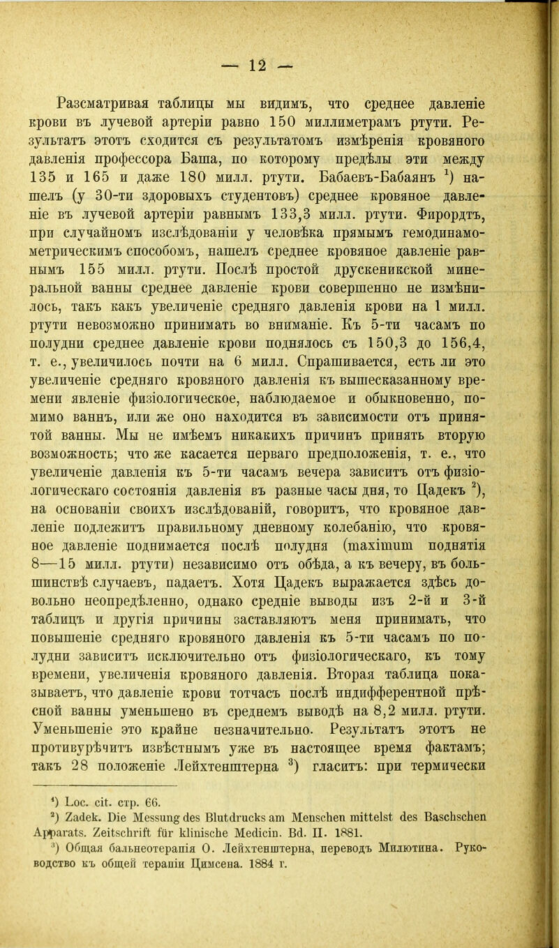 Разсматривая таблицы мы видимъ, что среднее давленіе крови въ лучевой артеріи равно 150 миллиметрамъ ртути. Ре- зультатъ этотъ сходится съ результатомъ измѣренія кровяного давленія профессора Баша, по которому предѣлы эти между 135 и 165 и даже 180 милл. ртути. Бабаевъ-Бабаянъ на- шелъ (у 30-ти здоровыхъ студентовъ) среднее кровяное давле- ніе въ лучевой артеріи равнымъ 133,3 милл, ртути. Фирордтъ, при случайномъ изслѣдованіи у человѣка прямымъ гемодинамо- метрическимъ способомъ, нашелъ среднее кровяное давленіе рав- нымъ 155 МИ.ІЛ. ртути. Послѣ простой друскеникской мине- ральной ванны среднее давленіе крови совершенно не измѣни- лось, такъ какъ увеличеніе средняго давленія крови на I ми.м. ртути невозможно принимать во вниманіе. Къ 5-ти часамъ по полудни среднее давленіе крови подня.!іось съ 150,3 до 156,4, т. е., увеличилось почти на 6 милл. Спрашивается, есть .ни это увеличеніе средняго кровяного давленія къ вышесказанному вре- мени явленіе физіологическое, наблюдаемое и обыкновенно, по- мимо ваннъ, или же оно находится въ зависимости отъ приня- той ванны. Мы не имѣемъ никакихъ причинъ принять вторую возможность; что же касается перваго предположенія, т. е., что увеличеніе давленія къ 5-ти часамъ вечера зависитъ отъ физіо- логическаго состоянія давленія въ разные часы дня, то Цадекъ ^), на основаніи своихъ изслѣдованій, говоритъ, что кровяное дав- леніе подлежитъ правильному дневному колебанію, что кровя- ное давленіе поднимается послѣ полудня (шахітит поднятія 8—15 ми.іл. ртути) независимо отъ обѣда, а къ вечеру, въ боль- шинствѣ случаевъ, падаетъ. Хотя Цадекъ выражается здѣсь до- вольно неопредѣленно, однако средніе выводы изъ 2-й и 3-й таблицъ и другія причины заставляютъ меня принимать, что повышеніе средняго кровяного давленія къ 5-ти часамъ по по- лудни зависитъ исключительно отъ физіологическаго, къ тому времени, увеличенія кровяного давленія. Вторая таблица пока- зываетъ, что давленіе крови тотчасъ послѣ индифферентной прѣ- сной ванны уменьшено въ среднемъ выводѣ на 8,2 ми-о. ртути. Уменьшеніе это крайне незначительно. Результатъ этотъ не противурѣчитъ извѣстнымъ уже въ настояш,ее время фактамъ; такъ 28 положеніе .Лейхтенштерна гласитъ: при термически *) Ьос. сі(. стр. 66. ) 2а(іек. Віе Меззип^ сіез Віиісігискз ат МепзсЬеп тіИеІзі йез ВазсЬзсЬеп Аіірагаів. 2еіІ8с1ігій іиг кІіпібсЬе Мейісіи. Всі. П. 1Я81. ') Общал бальнеотерапія О. Лейхтенштерна, переводъ Милютина. Руко- водство къ общей терапіи Циысена. 1884 г.