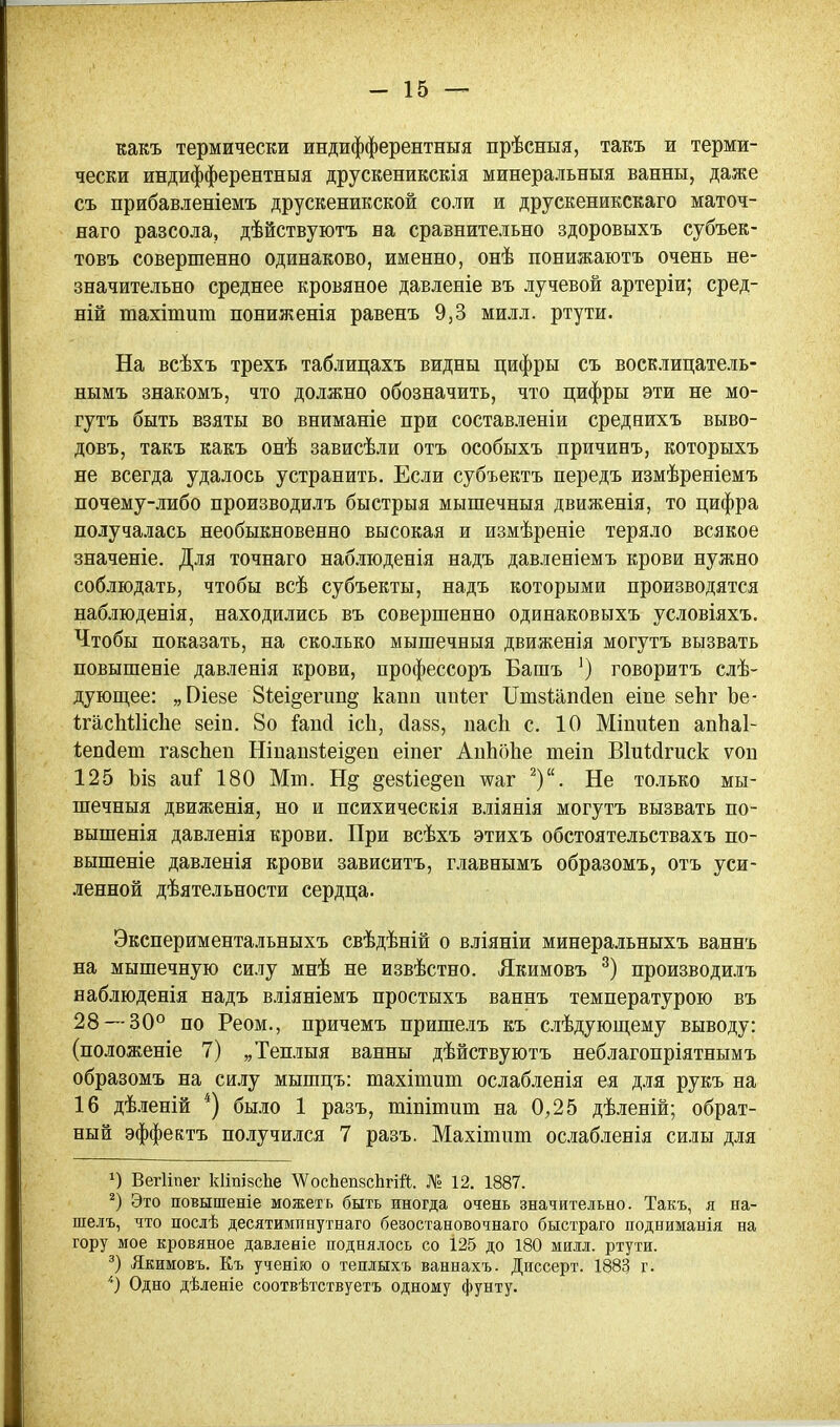 какъ термически индифферентныя прѣсныя, такъ и терми- чески индифферентныя друскеникскія минеральныя ванны, даже съ прибавленіемъ друскеникской соли и друскеникскаго маточ- наго разсола, дѣйствуютъ на сравнительно здоровыхъ субъек- товъ совершенно одинаково, именно, онѣ понижаютъ очень не- значительно среднее кровяное давленіе въ лучевой артеріи; сред- ній тахітит пониженія равенъ 9,3 милл. ртути. На всѣхъ трехъ таблицахъ видны цифры съ восклицатель- нымъ знакомъ, что должно обозначить, что цифры эти не мо- гутъ быть взяты во вниманіе при составленіи среднихъ выво- довъ, такъ какъ онѣ зависѣли отъ особыхъ причинъ, которыхъ не всегда удалось устранить. Если субъектъ передъ измѣреніемъ почему-либо производилъ быстрыя мышечныя движенія, то цифра получалась необыкновенно высокая и измѣреніе теряло всякое значеніе. Для точнаго наблюденія надъ давленіемъ крови нужно соблюдать, чтобы всѣ субъекты, надъ которыми производятся наблюденія, находились въ совершенно одинаковыхъ условіяхъ. Чтобы показать, на сколько мышечныя движенія могутъ вызвать повышеніе давленія крови, профессоръ Башъ ') говорить слѣ- дуюш,ее: „Віезе Зіеі^егип^ капп ппіег ІТшвІапсІеп еіпе зеЬг Ъе- ІгасМІісІіе зеіп. 8о і^апсі ісіі, (іазз, пасЬ с. 10 Міпиіеп апЬаІ- іепйет газсЬеп Ніпап8і;еі§еп еіпег АпЬоЬе шеіп Віиісігиск ѵоп 125 ЪІ8 аи^ 180 Мт. Н§ ^езііе^еп -^аг ^). Не только мы- шечныя движенія, но и психическія вліянія могутъ вызвать по- вышенія давленія крови. При всѣхъ этихъ обстоятельствахъ по- вышеніе давленія крови зависитъ, главнымъ образомъ, отъ уси- .іенной дѣятельности сердца. Экспериментальныхъ свѣдѣній о вліяніи минеральныхъ ваннъ на мышечную силу мнѣ не извѣстно. Якимовъ производилъ наблюденія надъ вліяніемъ простыхъ ваннъ температурою въ 28 — 30° по Реом., причемъ пришелъ къ слѣдующему выводу: (положеніе 7) „Теплыя ванны дѣйствуютъ неблагопріятнымъ образомъ на силу мышцъ: шахішит ослабленія ея для рукъ на 16 дѣленій *) было 1 разъ, тіпітиш на 0,25 дѣленій; обрат- ный эффектъ получился 7 разъ. Махішиш ослабленія силы для ВегИпег кііпізсііе \ѴосЬеп8сЬгій. № 12. 1887. Это повышеніе можетъ быть иногда очень значительно. Такъ, я на- шелъ, что послѣ десятимпнутнаго безостановочнаго быстраго подниманія на гору мое кровяное давленіе поднялось со 125 до 180 милл. ртути. Якимовъ. Къ ученію о теплыхъ ваннахъ. Диссерт. 1883 г. Одно дѣленіе соотвѣтствуетъ одному фунту.