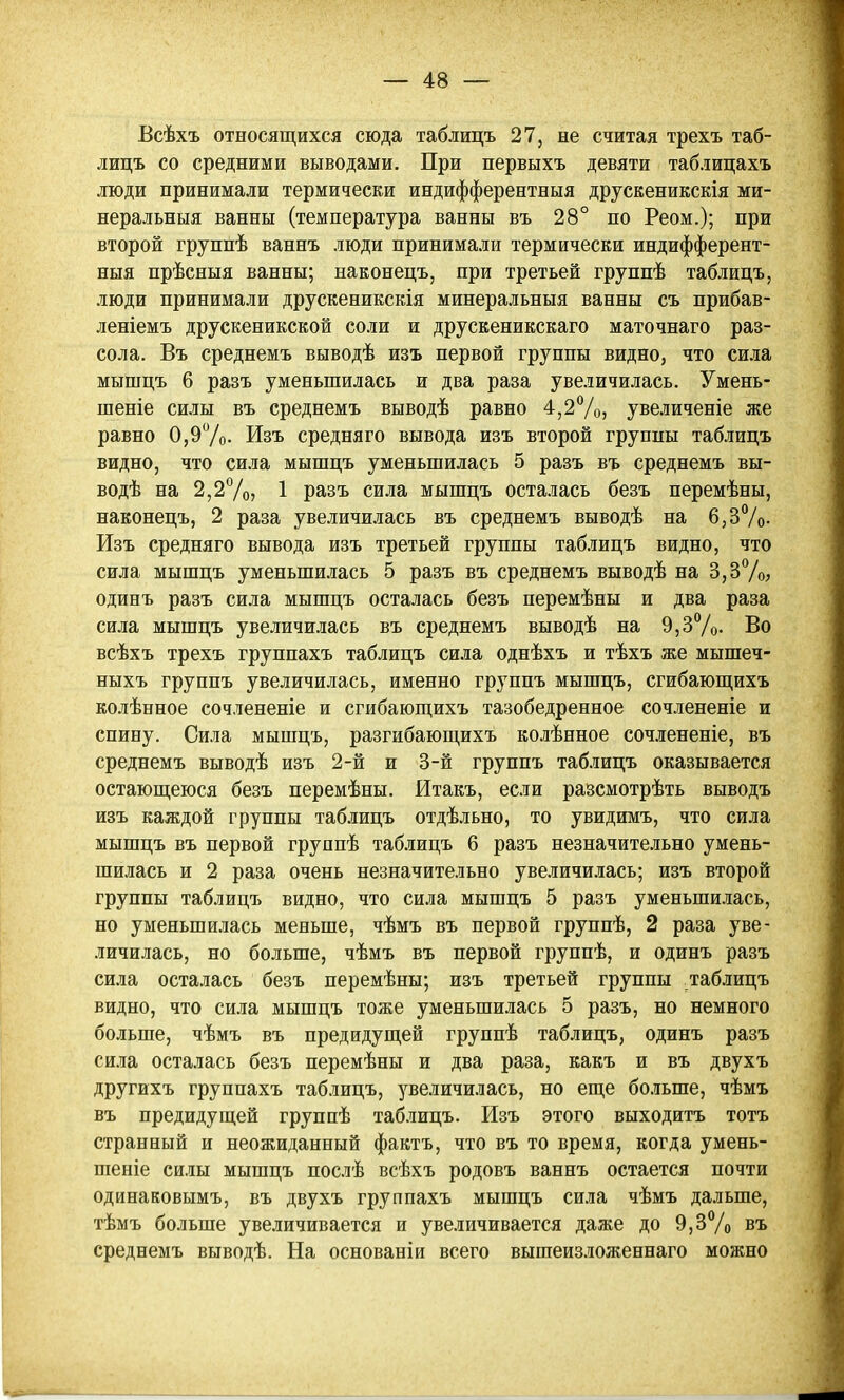 Всѣхъ относящихся сюда таблицъ 27, не считая трехъ таб- лицъ со средними выводами. При первыхъ девяти таблицахъ люди принимали термически индифферентныя друскеникскія ми- неральныя ванны (температура ванны въ 28° по Реом.); при второй группѣ ваннъ люди принимали термически индифферент- ныя прѣсныя ванны; наконецъ, при третьей группѣ таблицъ, люди принимали друскеникскія минеральныя ванны съ прибав- леніемъ друскеникской соли и друскеникскаго маточнаго раз- сола. Въ среднемъ выводѣ изъ первой группы видно, что сила мышцъ 6 разъ уменьшилась и два раза увеличилась. Умень- шеніе силы въ среднемъ выводѣ равно 4,2^/о, увеличеніе же равно 0,9Ѵо. Изъ средняго вывода изъ второй группы таблицъ видно, что сила мышцъ уменьшилась 5 разъ въ среднемъ вы- водѣ на 2,2%? 1 разъ сила мышцъ осталась безъ перемѣны, наконецъ, 2 раза увеличилась въ среднемъ выводѣ на 6,37о- Изъ средняго вывода изъ третьей группы таблицъ видно, что сила мышцъ уменьши.!іась 5 разъ въ среднемъ выводѣ на 3,ЗѴо, одинъ разъ сила мышцъ осталась безъ перемѣны и два раза сила мышцъ увеличилась въ среднемъ выводѣ на 9,3%. Во всѣхъ трехъ группахъ таблицъ сила однѣхъ и тѣхъ же мышеч- ныхъ группъ увеличилась, именно группъ мышцъ, сгибаюп],ихъ колѣнное сочлененіе и сгибающихъ тазобедренное сочлененіе и спину. Сила мышцъ, разгибаюш,ихъ колѣнное сочлененіе, въ среднемъ выводѣ изъ 2-й и 3-й группъ таблицъ оказывается остаюш;еюся безъ перемѣны. Итакъ, если разсмотрѣть выводъ изъ каждой группы таблицъ отдѣльно, то увидимъ, что сила мышцъ въ первой группѣ таблицъ 6 разъ незначительно умень- шилась и 2 раза очень незначительно увеличи.іась; изъ второй группы таблицъ видно, что сила мышцъ 5 разъ уменьшилась, но уменьшилась меньше, чѣмъ въ первой группѣ, 2 раза уве- личилась, но больше, чѣмъ въ первой группѣ, и одинъ разъ сила осталась безъ перемѣны; изъ третьей группы таблицъ видно, что сила мышцъ тоже уменьшилась 5 разъ, но немного больше, чѣмъ въ предидущей группѣ таблицъ, одинъ разъ сила осталась безъ перемѣны и два раза, какъ и въ двухъ другихъ группахъ таблицъ, увеличилась, но еш,е больше, чѣмъ въ предидущей группѣ таблицъ. Изъ этого выходнтъ тотъ странный и неожиданный фактъ, что въ то время, когда умень- шеніе силы мышцъ послѣ всѣхъ родовъ ваннъ остается почти одинаковымъ, въ двухъ группахъ мышцъ сила чѣмъ дальше, тѣмъ больше увеличивается и увеличивается даже до 9,ЗѴо въ среднемъ выводѣ. На основаніи всего вышеизложеннаго можно
