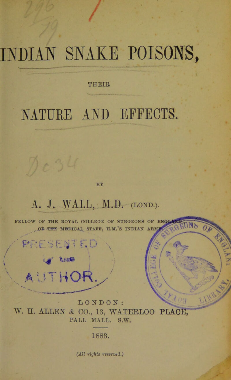 ' t INDIAN_SNAKE POISONS, THEIE NATUEE AND EFFECTS. 'u A A BY A. J. WALL, M.D. (LOND.). FELLOW OF THE HOTAL COLLEGE OF SURGEONS OF ,.OE THE MBDICAJ, STAFF, H.M.’S INDIAN r,o \ i' Xii» a-jthor. LONDON: W. H. ALLEN & CO., 13, WATEELOO PLACST'’ PALL MALL. S.W. 1883. (All rights reserved.)