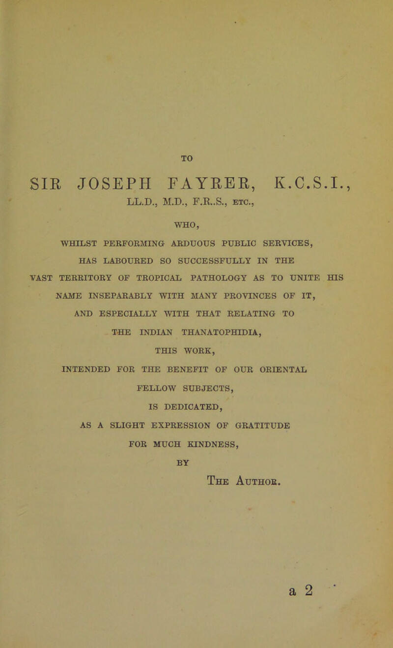 TO SIE JOSEPH FAYEER, K.C.S.I., LL.D., M.D., F.R..S., etc., WHO, WHILST PERFORMING ARDUOUS PUBLIC SERVICES, HAS LABOURED SO SUCCESSFULLY IN THE VAST TERRITORY OF TROPICAL PATHOLOGY AS TO UNITE HIS NAME INSEPARABLY WITH MANY PROVINCES OF IT, AND ESPECIALLY WITH THAT RELATING TO THE INDIAN THANATOPHLDIA, THIS WORK, INTENDED FOR THE BENEFIT OF OUR ORIENTAL FELLOW SUBJECTS, IS DEDICATED, AS A SLIGHT EXPRESSION OF GRATITUDE FOE MUCH KINDNESS, BY a 2 The Author