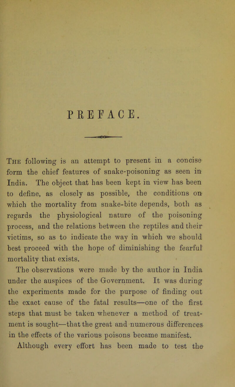 PREFACE. The following is an attempt to present in a concise form the chief features of snake-poisoning as seen in India. The object that has been kept in view has been to define, as closely as possible, the conditions on which the mortality from snake-bite depends, both as regards the physiological nature of the poisoning process, and the relations between the reptiles and their victims, so as to indicate the way in which we should best proceed with the hope of diminishing the fearful mortality that exists. < The observations were made by the author in India under the auspices of the Government. It was during the experiments made for the purpose of finding out the exact cause of the fatal results—one of the first steps that must be taken whenever a method of treat- ment is sought—that the great and numerous diflFerences in the effects of the various poisons became manifest. Although every effort has been made to test the